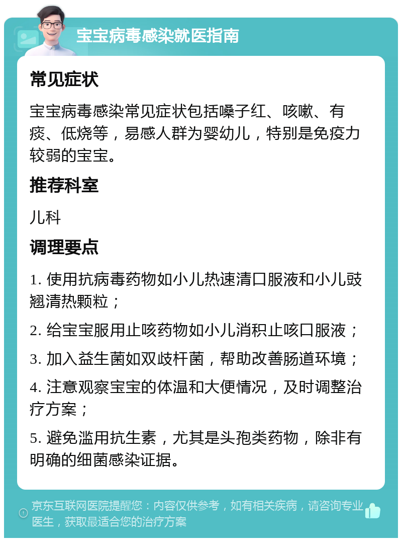 宝宝病毒感染就医指南 常见症状 宝宝病毒感染常见症状包括嗓子红、咳嗽、有痰、低烧等，易感人群为婴幼儿，特别是免疫力较弱的宝宝。 推荐科室 儿科 调理要点 1. 使用抗病毒药物如小儿热速清口服液和小儿豉翘清热颗粒； 2. 给宝宝服用止咳药物如小儿消积止咳口服液； 3. 加入益生菌如双歧杆菌，帮助改善肠道环境； 4. 注意观察宝宝的体温和大便情况，及时调整治疗方案； 5. 避免滥用抗生素，尤其是头孢类药物，除非有明确的细菌感染证据。