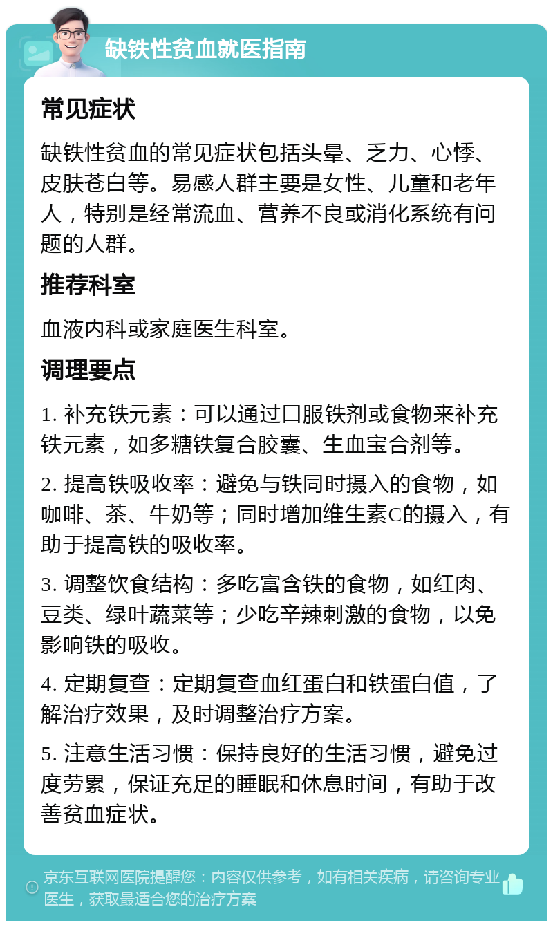 缺铁性贫血就医指南 常见症状 缺铁性贫血的常见症状包括头晕、乏力、心悸、皮肤苍白等。易感人群主要是女性、儿童和老年人，特别是经常流血、营养不良或消化系统有问题的人群。 推荐科室 血液内科或家庭医生科室。 调理要点 1. 补充铁元素：可以通过口服铁剂或食物来补充铁元素，如多糖铁复合胶囊、生血宝合剂等。 2. 提高铁吸收率：避免与铁同时摄入的食物，如咖啡、茶、牛奶等；同时增加维生素C的摄入，有助于提高铁的吸收率。 3. 调整饮食结构：多吃富含铁的食物，如红肉、豆类、绿叶蔬菜等；少吃辛辣刺激的食物，以免影响铁的吸收。 4. 定期复查：定期复查血红蛋白和铁蛋白值，了解治疗效果，及时调整治疗方案。 5. 注意生活习惯：保持良好的生活习惯，避免过度劳累，保证充足的睡眠和休息时间，有助于改善贫血症状。