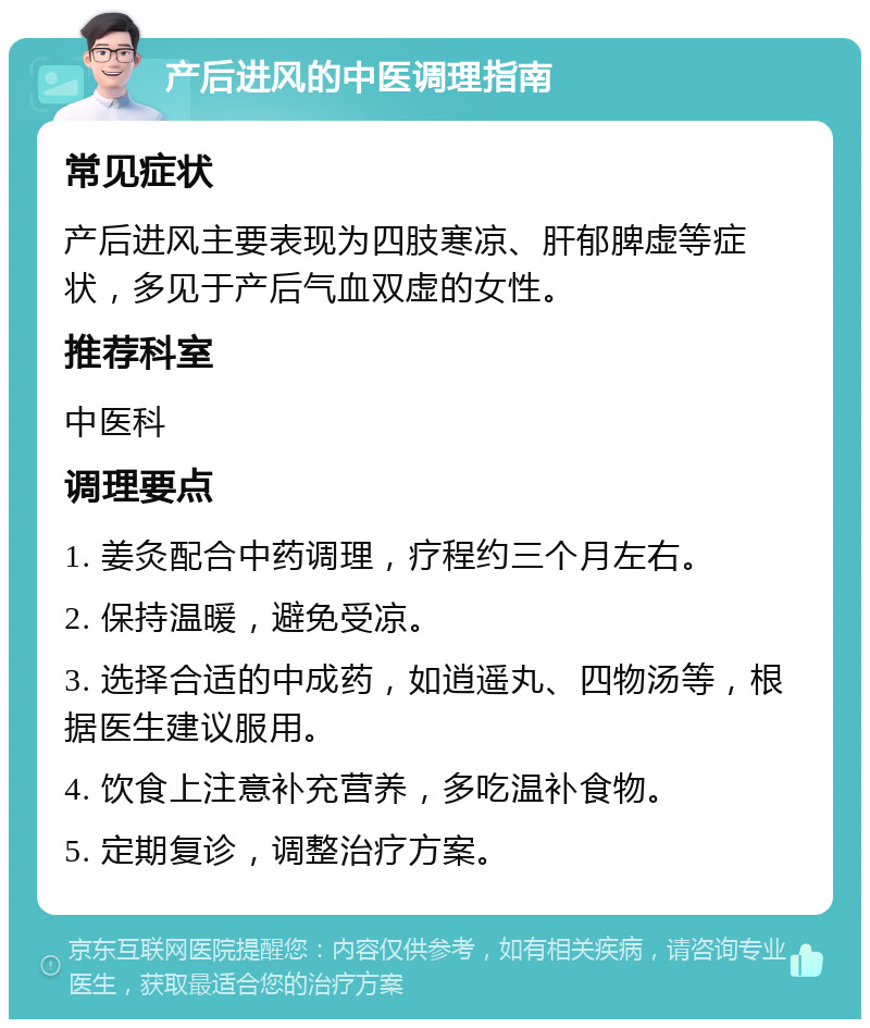 产后进风的中医调理指南 常见症状 产后进风主要表现为四肢寒凉、肝郁脾虚等症状，多见于产后气血双虚的女性。 推荐科室 中医科 调理要点 1. 姜灸配合中药调理，疗程约三个月左右。 2. 保持温暖，避免受凉。 3. 选择合适的中成药，如逍遥丸、四物汤等，根据医生建议服用。 4. 饮食上注意补充营养，多吃温补食物。 5. 定期复诊，调整治疗方案。