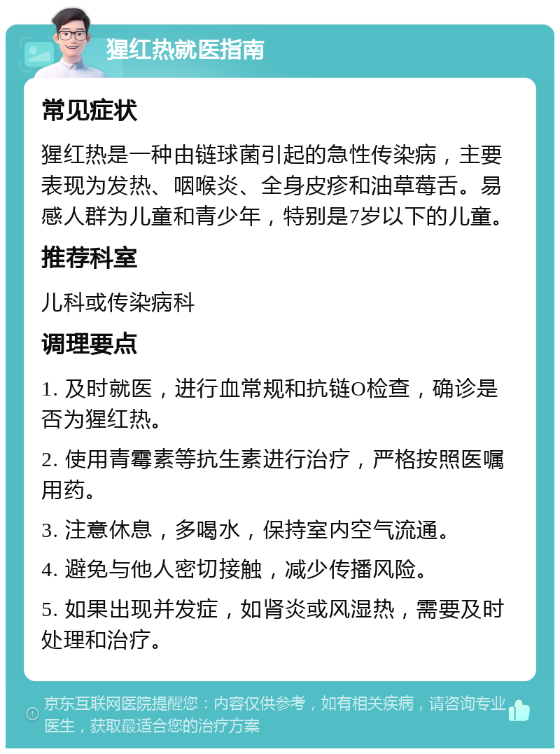 猩红热就医指南 常见症状 猩红热是一种由链球菌引起的急性传染病，主要表现为发热、咽喉炎、全身皮疹和油草莓舌。易感人群为儿童和青少年，特别是7岁以下的儿童。 推荐科室 儿科或传染病科 调理要点 1. 及时就医，进行血常规和抗链O检查，确诊是否为猩红热。 2. 使用青霉素等抗生素进行治疗，严格按照医嘱用药。 3. 注意休息，多喝水，保持室内空气流通。 4. 避免与他人密切接触，减少传播风险。 5. 如果出现并发症，如肾炎或风湿热，需要及时处理和治疗。