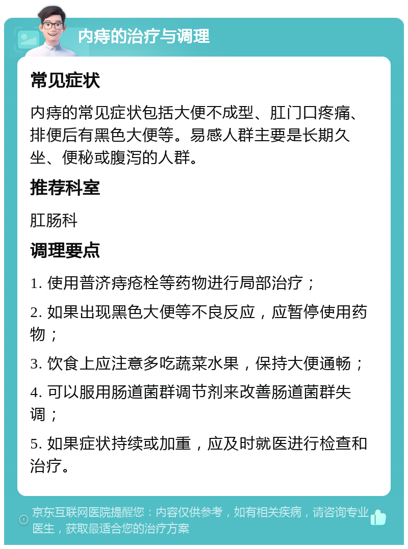 内痔的治疗与调理 常见症状 内痔的常见症状包括大便不成型、肛门口疼痛、排便后有黑色大便等。易感人群主要是长期久坐、便秘或腹泻的人群。 推荐科室 肛肠科 调理要点 1. 使用普济痔疮栓等药物进行局部治疗； 2. 如果出现黑色大便等不良反应，应暂停使用药物； 3. 饮食上应注意多吃蔬菜水果，保持大便通畅； 4. 可以服用肠道菌群调节剂来改善肠道菌群失调； 5. 如果症状持续或加重，应及时就医进行检查和治疗。