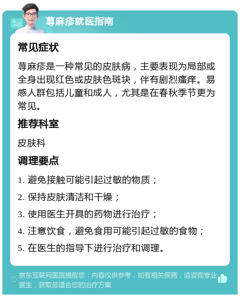 荨麻疹就医指南 常见症状 荨麻疹是一种常见的皮肤病，主要表现为局部或全身出现红色或皮肤色斑块，伴有剧烈瘙痒。易感人群包括儿童和成人，尤其是在春秋季节更为常见。 推荐科室 皮肤科 调理要点 1. 避免接触可能引起过敏的物质； 2. 保持皮肤清洁和干燥； 3. 使用医生开具的药物进行治疗； 4. 注意饮食，避免食用可能引起过敏的食物； 5. 在医生的指导下进行治疗和调理。