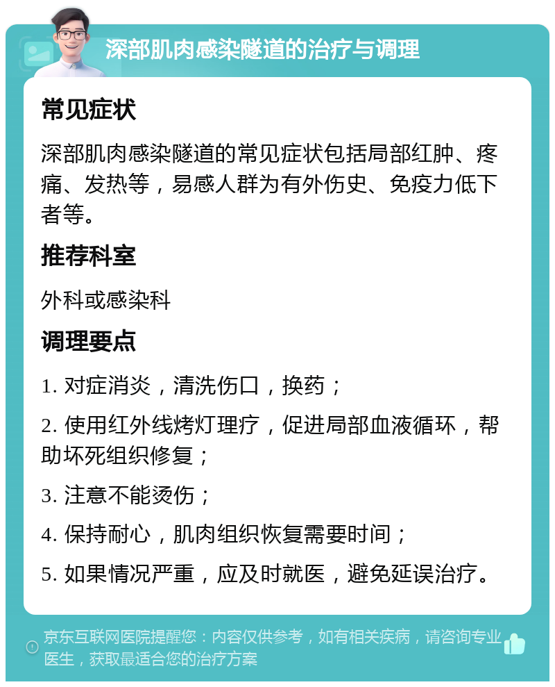 深部肌肉感染隧道的治疗与调理 常见症状 深部肌肉感染隧道的常见症状包括局部红肿、疼痛、发热等，易感人群为有外伤史、免疫力低下者等。 推荐科室 外科或感染科 调理要点 1. 对症消炎，清洗伤口，换药； 2. 使用红外线烤灯理疗，促进局部血液循环，帮助坏死组织修复； 3. 注意不能烫伤； 4. 保持耐心，肌肉组织恢复需要时间； 5. 如果情况严重，应及时就医，避免延误治疗。