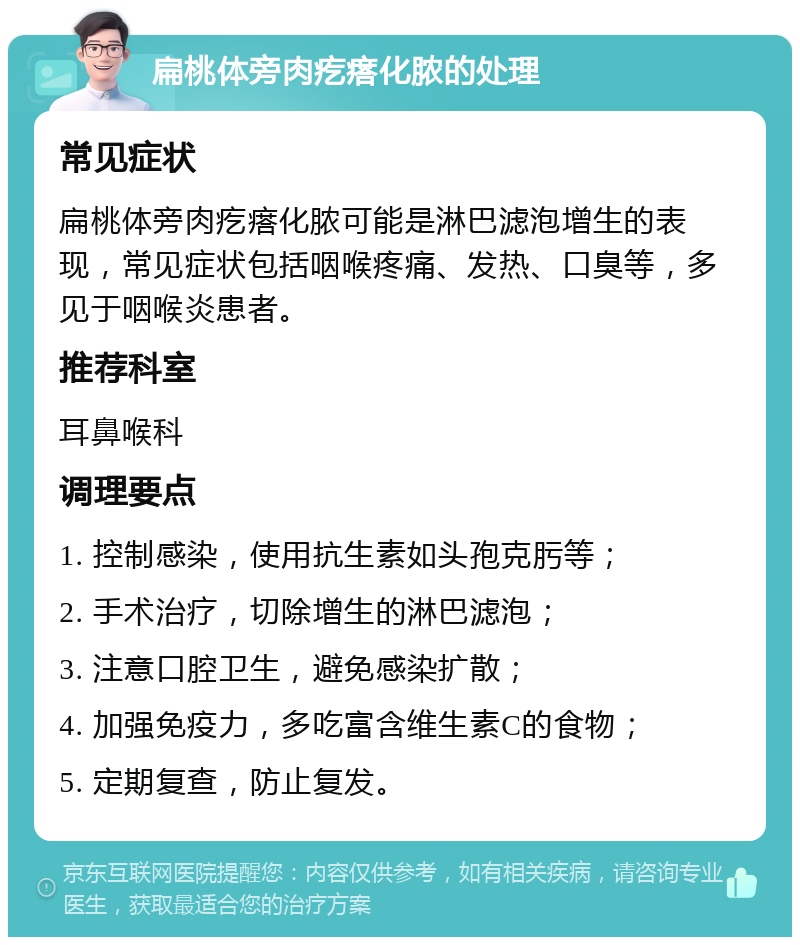 扁桃体旁肉疙瘩化脓的处理 常见症状 扁桃体旁肉疙瘩化脓可能是淋巴滤泡增生的表现，常见症状包括咽喉疼痛、发热、口臭等，多见于咽喉炎患者。 推荐科室 耳鼻喉科 调理要点 1. 控制感染，使用抗生素如头孢克肟等； 2. 手术治疗，切除增生的淋巴滤泡； 3. 注意口腔卫生，避免感染扩散； 4. 加强免疫力，多吃富含维生素C的食物； 5. 定期复查，防止复发。