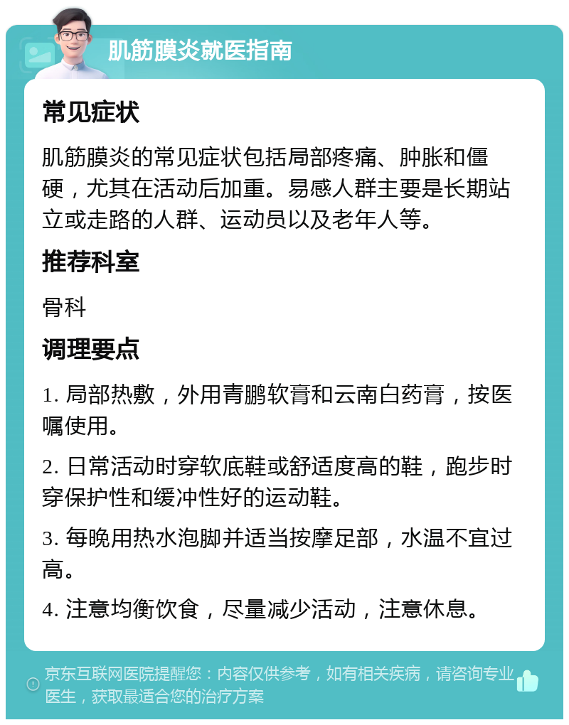 肌筋膜炎就医指南 常见症状 肌筋膜炎的常见症状包括局部疼痛、肿胀和僵硬，尤其在活动后加重。易感人群主要是长期站立或走路的人群、运动员以及老年人等。 推荐科室 骨科 调理要点 1. 局部热敷，外用青鹏软膏和云南白药膏，按医嘱使用。 2. 日常活动时穿软底鞋或舒适度高的鞋，跑步时穿保护性和缓冲性好的运动鞋。 3. 每晚用热水泡脚并适当按摩足部，水温不宜过高。 4. 注意均衡饮食，尽量减少活动，注意休息。