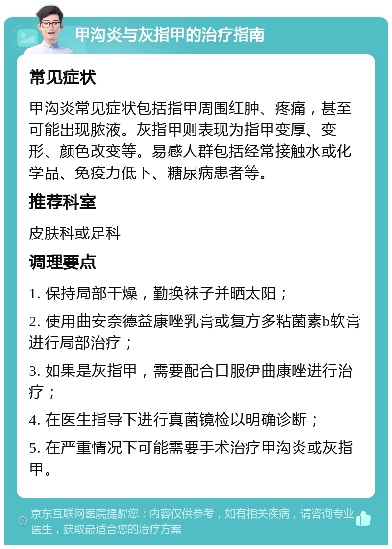 甲沟炎与灰指甲的治疗指南 常见症状 甲沟炎常见症状包括指甲周围红肿、疼痛，甚至可能出现脓液。灰指甲则表现为指甲变厚、变形、颜色改变等。易感人群包括经常接触水或化学品、免疫力低下、糖尿病患者等。 推荐科室 皮肤科或足科 调理要点 1. 保持局部干燥，勤换袜子并晒太阳； 2. 使用曲安奈德益康唑乳膏或复方多粘菌素b软膏进行局部治疗； 3. 如果是灰指甲，需要配合口服伊曲康唑进行治疗； 4. 在医生指导下进行真菌镜检以明确诊断； 5. 在严重情况下可能需要手术治疗甲沟炎或灰指甲。