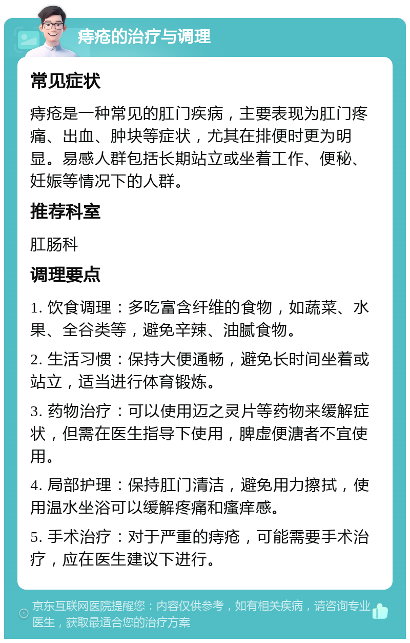 痔疮的治疗与调理 常见症状 痔疮是一种常见的肛门疾病，主要表现为肛门疼痛、出血、肿块等症状，尤其在排便时更为明显。易感人群包括长期站立或坐着工作、便秘、妊娠等情况下的人群。 推荐科室 肛肠科 调理要点 1. 饮食调理：多吃富含纤维的食物，如蔬菜、水果、全谷类等，避免辛辣、油腻食物。 2. 生活习惯：保持大便通畅，避免长时间坐着或站立，适当进行体育锻炼。 3. 药物治疗：可以使用迈之灵片等药物来缓解症状，但需在医生指导下使用，脾虚便溏者不宜使用。 4. 局部护理：保持肛门清洁，避免用力擦拭，使用温水坐浴可以缓解疼痛和瘙痒感。 5. 手术治疗：对于严重的痔疮，可能需要手术治疗，应在医生建议下进行。