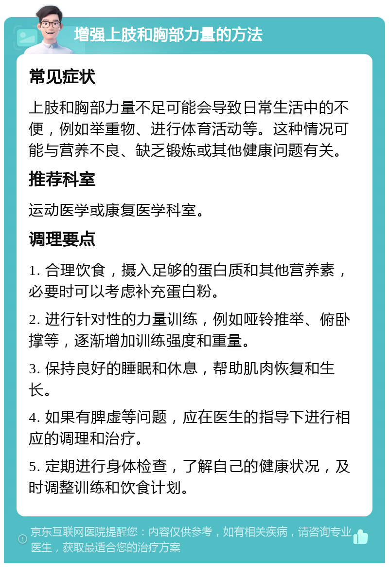 增强上肢和胸部力量的方法 常见症状 上肢和胸部力量不足可能会导致日常生活中的不便，例如举重物、进行体育活动等。这种情况可能与营养不良、缺乏锻炼或其他健康问题有关。 推荐科室 运动医学或康复医学科室。 调理要点 1. 合理饮食，摄入足够的蛋白质和其他营养素，必要时可以考虑补充蛋白粉。 2. 进行针对性的力量训练，例如哑铃推举、俯卧撑等，逐渐增加训练强度和重量。 3. 保持良好的睡眠和休息，帮助肌肉恢复和生长。 4. 如果有脾虚等问题，应在医生的指导下进行相应的调理和治疗。 5. 定期进行身体检查，了解自己的健康状况，及时调整训练和饮食计划。