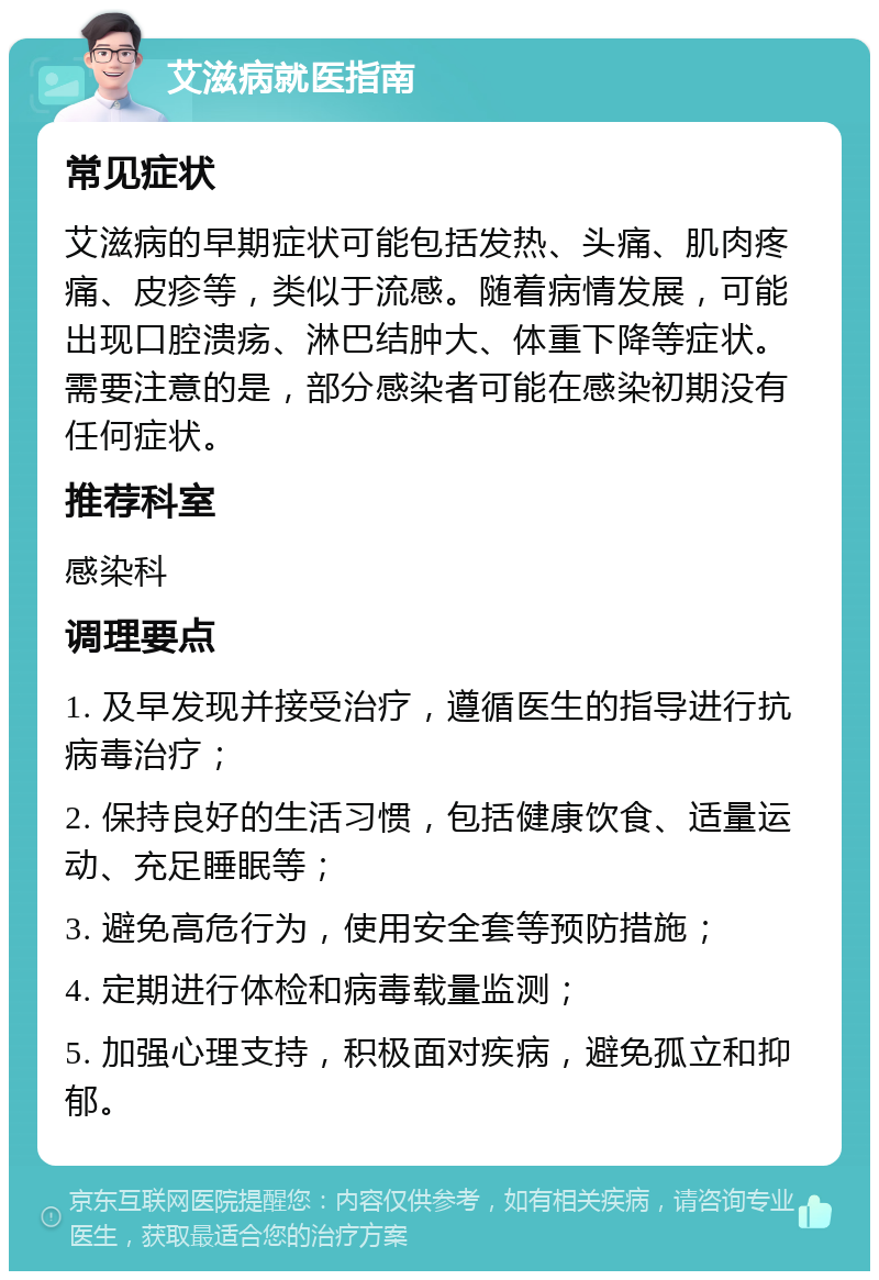 艾滋病就医指南 常见症状 艾滋病的早期症状可能包括发热、头痛、肌肉疼痛、皮疹等，类似于流感。随着病情发展，可能出现口腔溃疡、淋巴结肿大、体重下降等症状。需要注意的是，部分感染者可能在感染初期没有任何症状。 推荐科室 感染科 调理要点 1. 及早发现并接受治疗，遵循医生的指导进行抗病毒治疗； 2. 保持良好的生活习惯，包括健康饮食、适量运动、充足睡眠等； 3. 避免高危行为，使用安全套等预防措施； 4. 定期进行体检和病毒载量监测； 5. 加强心理支持，积极面对疾病，避免孤立和抑郁。