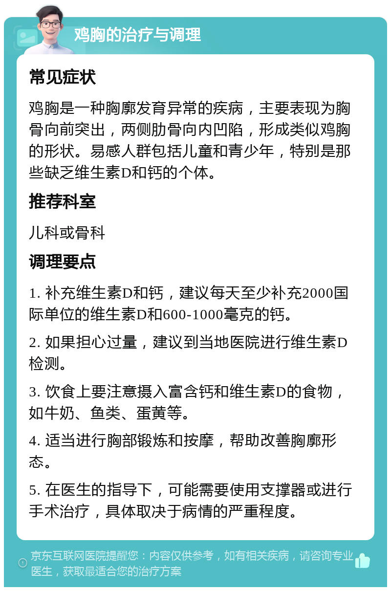 鸡胸的治疗与调理 常见症状 鸡胸是一种胸廓发育异常的疾病，主要表现为胸骨向前突出，两侧肋骨向内凹陷，形成类似鸡胸的形状。易感人群包括儿童和青少年，特别是那些缺乏维生素D和钙的个体。 推荐科室 儿科或骨科 调理要点 1. 补充维生素D和钙，建议每天至少补充2000国际单位的维生素D和600-1000毫克的钙。 2. 如果担心过量，建议到当地医院进行维生素D检测。 3. 饮食上要注意摄入富含钙和维生素D的食物，如牛奶、鱼类、蛋黄等。 4. 适当进行胸部锻炼和按摩，帮助改善胸廓形态。 5. 在医生的指导下，可能需要使用支撑器或进行手术治疗，具体取决于病情的严重程度。