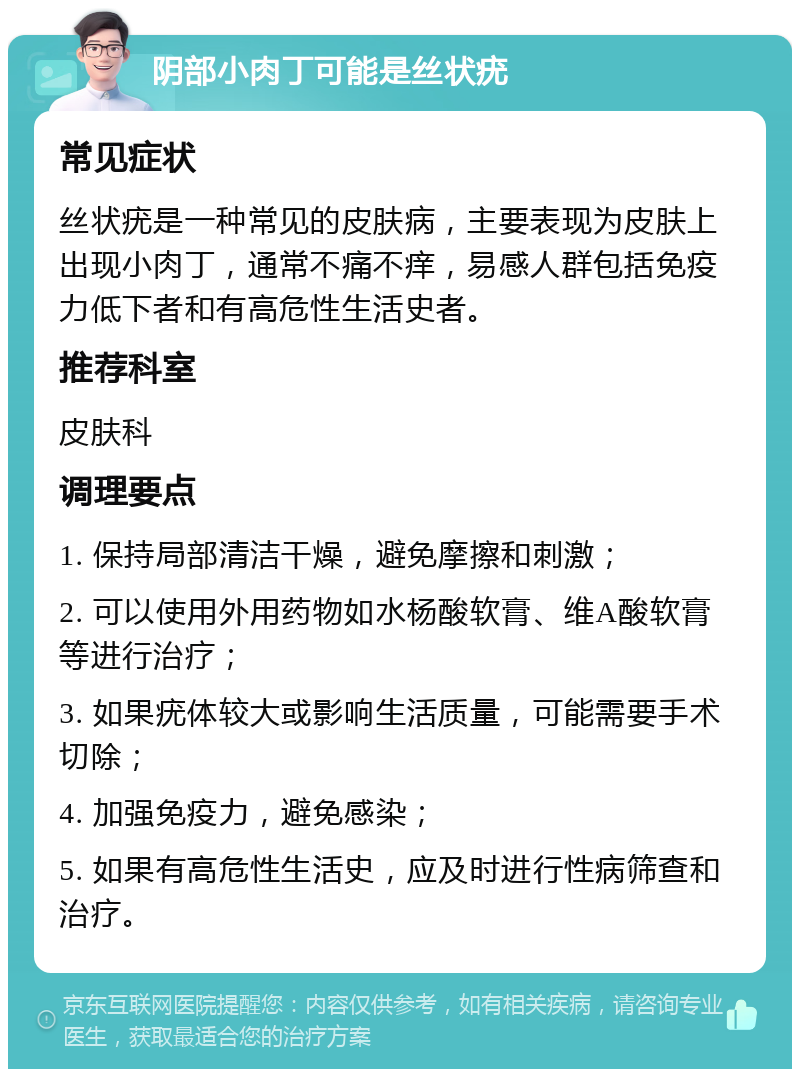 阴部小肉丁可能是丝状疣 常见症状 丝状疣是一种常见的皮肤病，主要表现为皮肤上出现小肉丁，通常不痛不痒，易感人群包括免疫力低下者和有高危性生活史者。 推荐科室 皮肤科 调理要点 1. 保持局部清洁干燥，避免摩擦和刺激； 2. 可以使用外用药物如水杨酸软膏、维A酸软膏等进行治疗； 3. 如果疣体较大或影响生活质量，可能需要手术切除； 4. 加强免疫力，避免感染； 5. 如果有高危性生活史，应及时进行性病筛查和治疗。