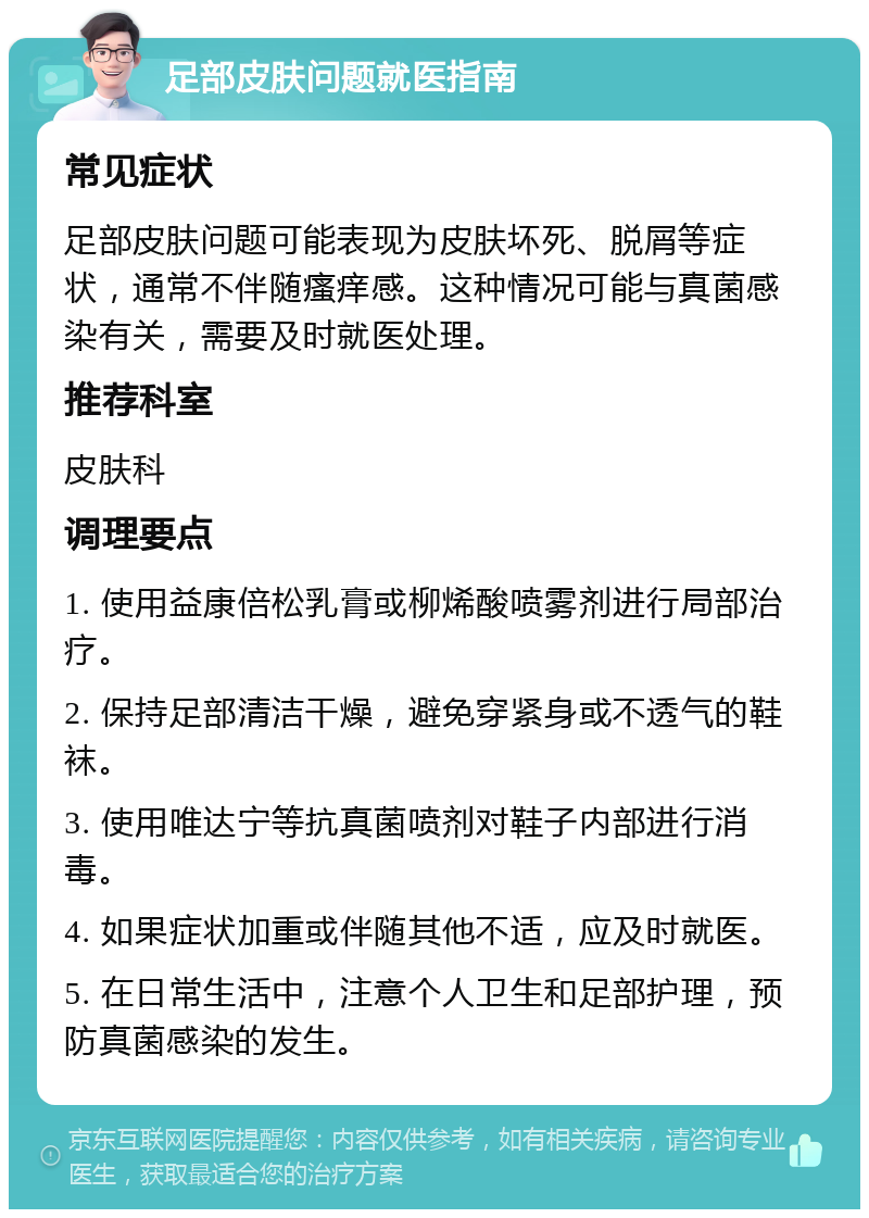 足部皮肤问题就医指南 常见症状 足部皮肤问题可能表现为皮肤坏死、脱屑等症状，通常不伴随瘙痒感。这种情况可能与真菌感染有关，需要及时就医处理。 推荐科室 皮肤科 调理要点 1. 使用益康倍松乳膏或柳烯酸喷雾剂进行局部治疗。 2. 保持足部清洁干燥，避免穿紧身或不透气的鞋袜。 3. 使用唯达宁等抗真菌喷剂对鞋子内部进行消毒。 4. 如果症状加重或伴随其他不适，应及时就医。 5. 在日常生活中，注意个人卫生和足部护理，预防真菌感染的发生。