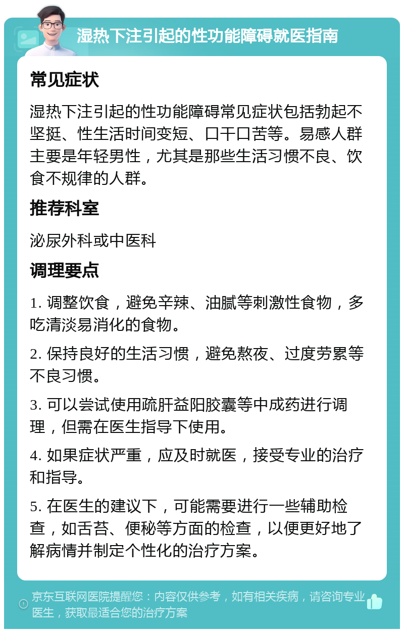 湿热下注引起的性功能障碍就医指南 常见症状 湿热下注引起的性功能障碍常见症状包括勃起不坚挺、性生活时间变短、口干口苦等。易感人群主要是年轻男性，尤其是那些生活习惯不良、饮食不规律的人群。 推荐科室 泌尿外科或中医科 调理要点 1. 调整饮食，避免辛辣、油腻等刺激性食物，多吃清淡易消化的食物。 2. 保持良好的生活习惯，避免熬夜、过度劳累等不良习惯。 3. 可以尝试使用疏肝益阳胶囊等中成药进行调理，但需在医生指导下使用。 4. 如果症状严重，应及时就医，接受专业的治疗和指导。 5. 在医生的建议下，可能需要进行一些辅助检查，如舌苔、便秘等方面的检查，以便更好地了解病情并制定个性化的治疗方案。