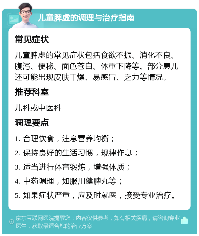 儿童脾虚的调理与治疗指南 常见症状 儿童脾虚的常见症状包括食欲不振、消化不良、腹泻、便秘、面色苍白、体重下降等。部分患儿还可能出现皮肤干燥、易感冒、乏力等情况。 推荐科室 儿科或中医科 调理要点 1. 合理饮食，注意营养均衡； 2. 保持良好的生活习惯，规律作息； 3. 适当进行体育锻炼，增强体质； 4. 中药调理，如服用健脾丸等； 5. 如果症状严重，应及时就医，接受专业治疗。