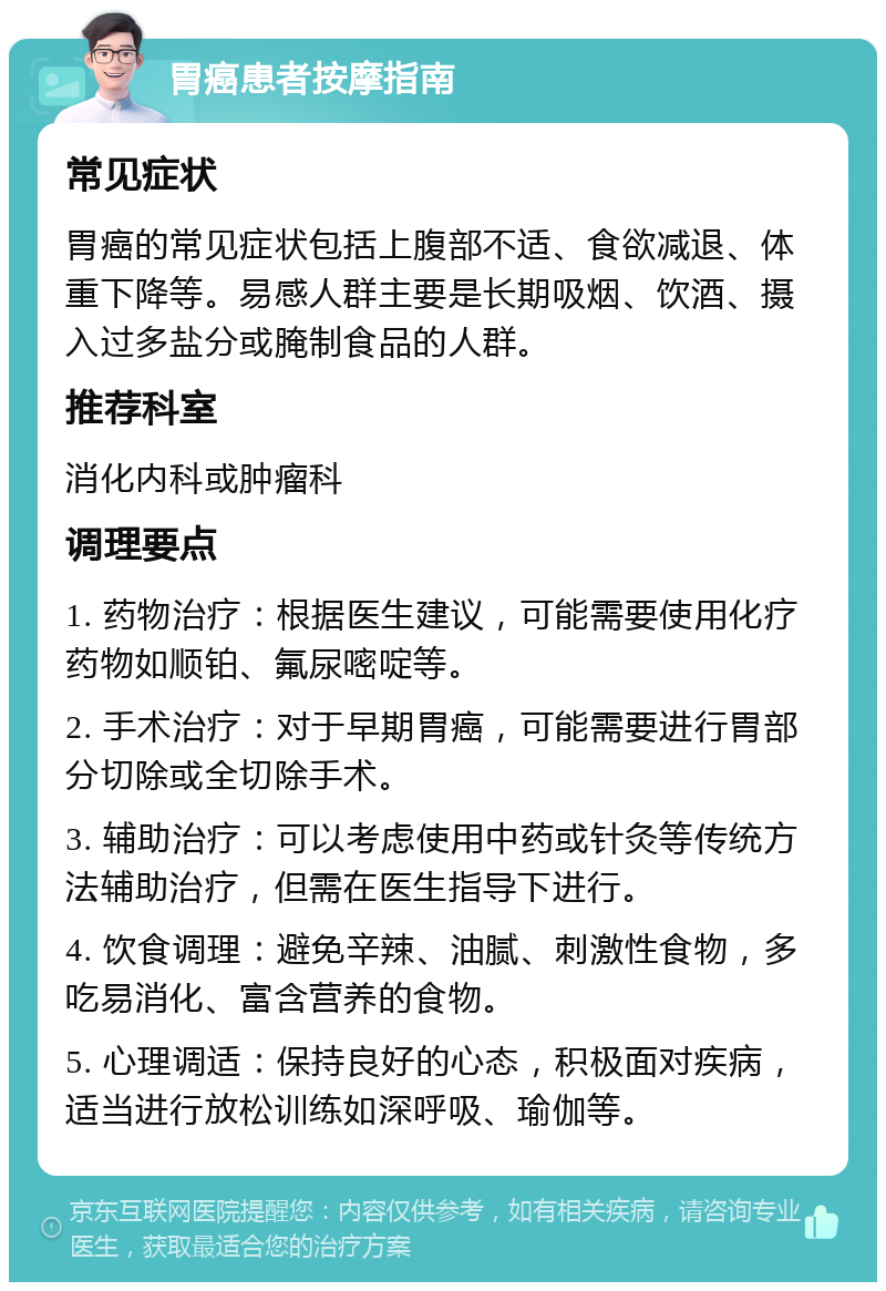 胃癌患者按摩指南 常见症状 胃癌的常见症状包括上腹部不适、食欲减退、体重下降等。易感人群主要是长期吸烟、饮酒、摄入过多盐分或腌制食品的人群。 推荐科室 消化内科或肿瘤科 调理要点 1. 药物治疗：根据医生建议，可能需要使用化疗药物如顺铂、氟尿嘧啶等。 2. 手术治疗：对于早期胃癌，可能需要进行胃部分切除或全切除手术。 3. 辅助治疗：可以考虑使用中药或针灸等传统方法辅助治疗，但需在医生指导下进行。 4. 饮食调理：避免辛辣、油腻、刺激性食物，多吃易消化、富含营养的食物。 5. 心理调适：保持良好的心态，积极面对疾病，适当进行放松训练如深呼吸、瑜伽等。