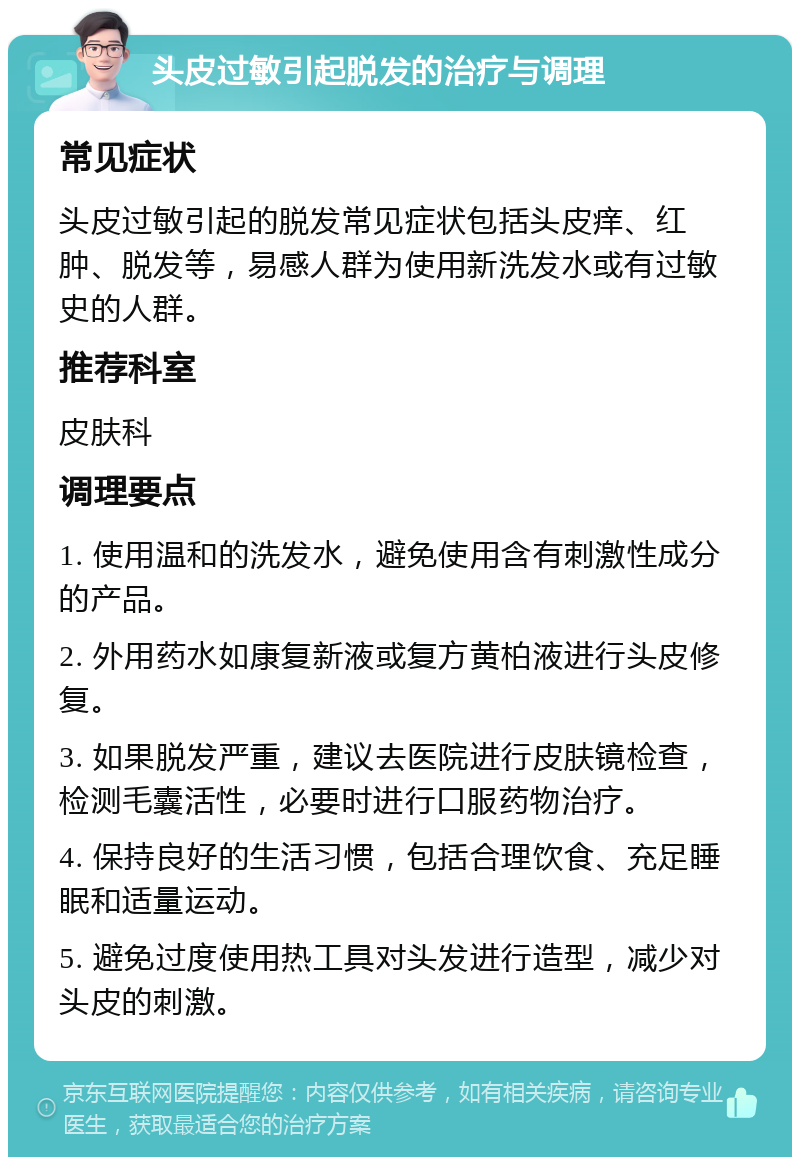 头皮过敏引起脱发的治疗与调理 常见症状 头皮过敏引起的脱发常见症状包括头皮痒、红肿、脱发等，易感人群为使用新洗发水或有过敏史的人群。 推荐科室 皮肤科 调理要点 1. 使用温和的洗发水，避免使用含有刺激性成分的产品。 2. 外用药水如康复新液或复方黄柏液进行头皮修复。 3. 如果脱发严重，建议去医院进行皮肤镜检查，检测毛囊活性，必要时进行口服药物治疗。 4. 保持良好的生活习惯，包括合理饮食、充足睡眠和适量运动。 5. 避免过度使用热工具对头发进行造型，减少对头皮的刺激。