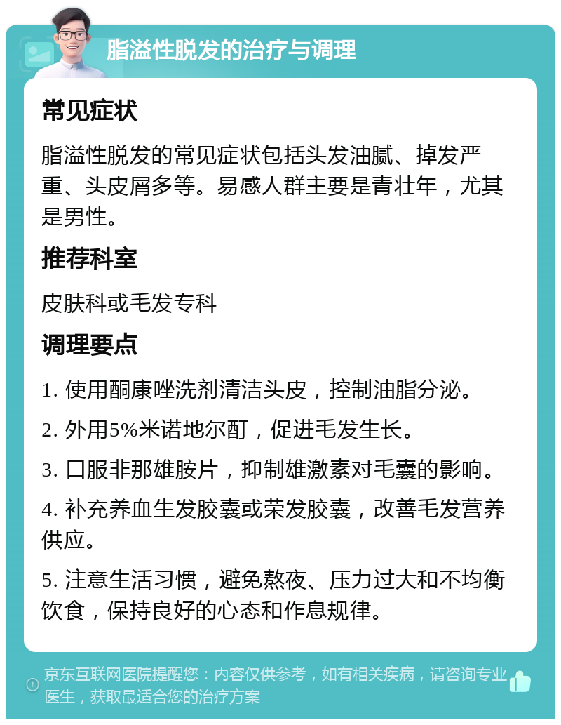 脂溢性脱发的治疗与调理 常见症状 脂溢性脱发的常见症状包括头发油腻、掉发严重、头皮屑多等。易感人群主要是青壮年，尤其是男性。 推荐科室 皮肤科或毛发专科 调理要点 1. 使用酮康唑洗剂清洁头皮，控制油脂分泌。 2. 外用5%米诺地尔酊，促进毛发生长。 3. 口服非那雄胺片，抑制雄激素对毛囊的影响。 4. 补充养血生发胶囊或荣发胶囊，改善毛发营养供应。 5. 注意生活习惯，避免熬夜、压力过大和不均衡饮食，保持良好的心态和作息规律。