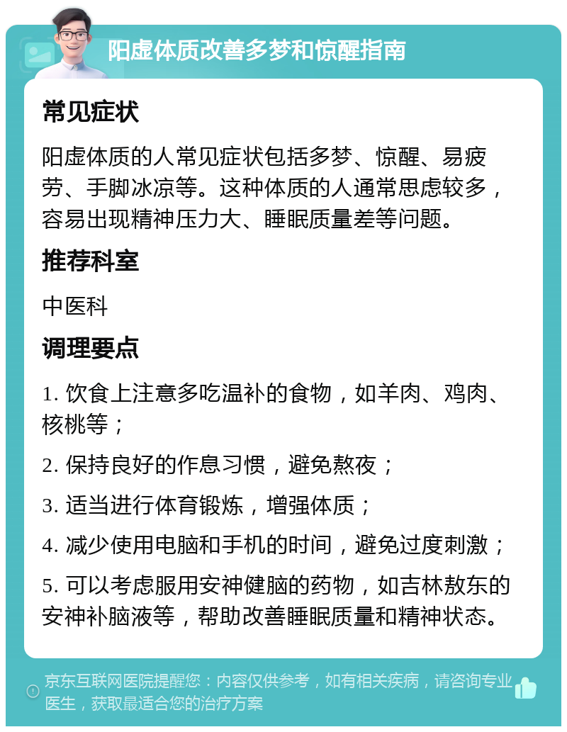 阳虚体质改善多梦和惊醒指南 常见症状 阳虚体质的人常见症状包括多梦、惊醒、易疲劳、手脚冰凉等。这种体质的人通常思虑较多，容易出现精神压力大、睡眠质量差等问题。 推荐科室 中医科 调理要点 1. 饮食上注意多吃温补的食物，如羊肉、鸡肉、核桃等； 2. 保持良好的作息习惯，避免熬夜； 3. 适当进行体育锻炼，增强体质； 4. 减少使用电脑和手机的时间，避免过度刺激； 5. 可以考虑服用安神健脑的药物，如吉林敖东的安神补脑液等，帮助改善睡眠质量和精神状态。