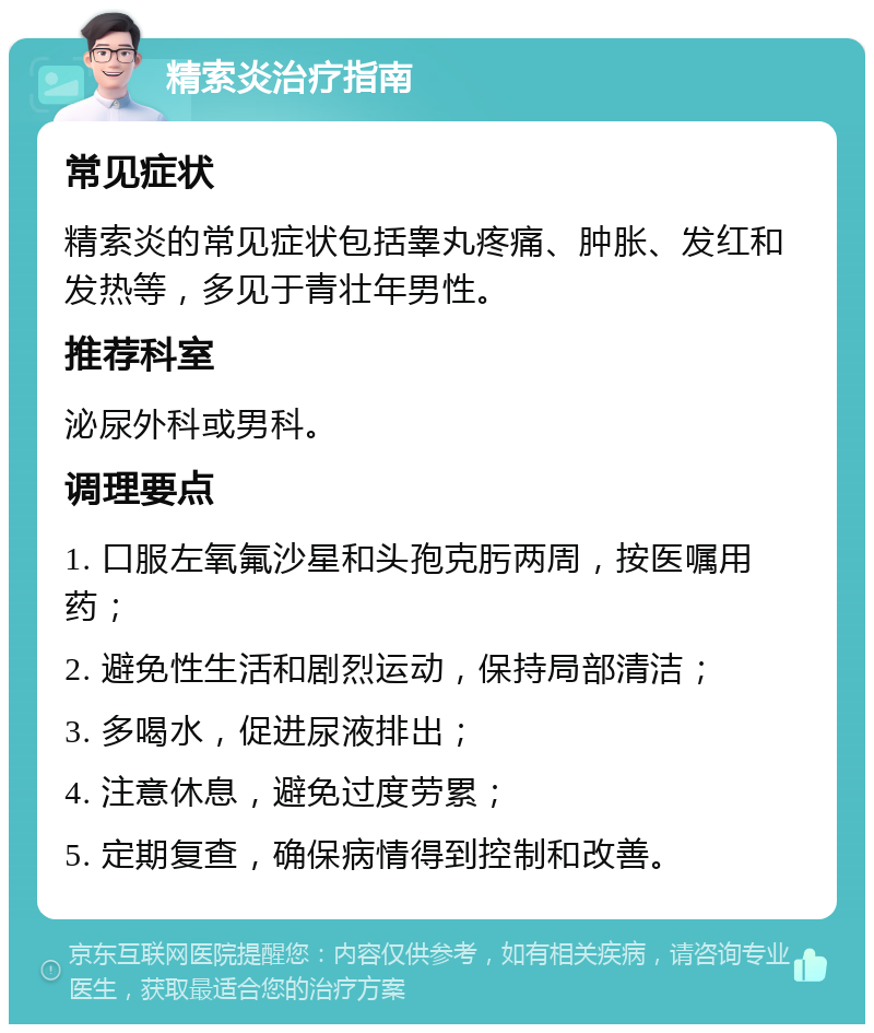 精索炎治疗指南 常见症状 精索炎的常见症状包括睾丸疼痛、肿胀、发红和发热等，多见于青壮年男性。 推荐科室 泌尿外科或男科。 调理要点 1. 口服左氧氟沙星和头孢克肟两周，按医嘱用药； 2. 避免性生活和剧烈运动，保持局部清洁； 3. 多喝水，促进尿液排出； 4. 注意休息，避免过度劳累； 5. 定期复查，确保病情得到控制和改善。