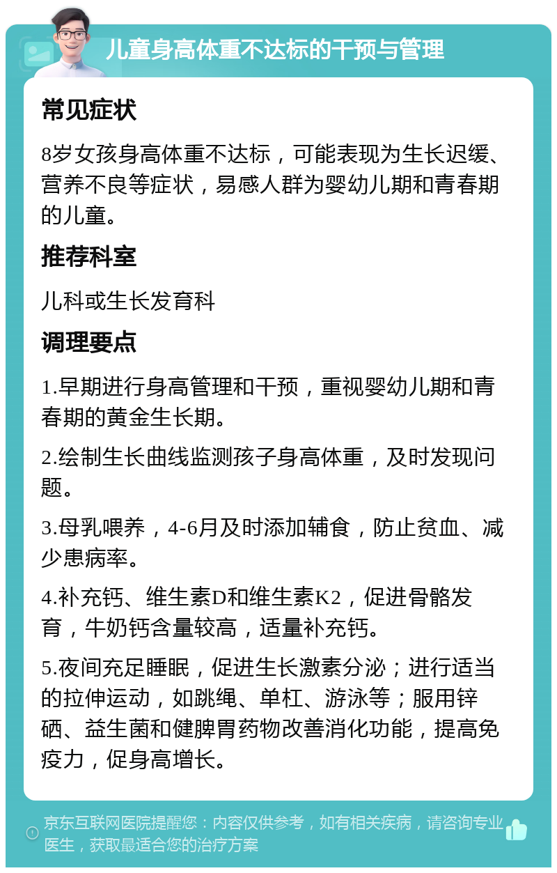 儿童身高体重不达标的干预与管理 常见症状 8岁女孩身高体重不达标，可能表现为生长迟缓、营养不良等症状，易感人群为婴幼儿期和青春期的儿童。 推荐科室 儿科或生长发育科 调理要点 1.早期进行身高管理和干预，重视婴幼儿期和青春期的黄金生长期。 2.绘制生长曲线监测孩子身高体重，及时发现问题。 3.母乳喂养，4-6月及时添加辅食，防止贫血、减少患病率。 4.补充钙、维生素D和维生素K2，促进骨骼发育，牛奶钙含量较高，适量补充钙。 5.夜间充足睡眠，促进生长激素分泌；进行适当的拉伸运动，如跳绳、单杠、游泳等；服用锌硒、益生菌和健脾胃药物改善消化功能，提高免疫力，促身高增长。