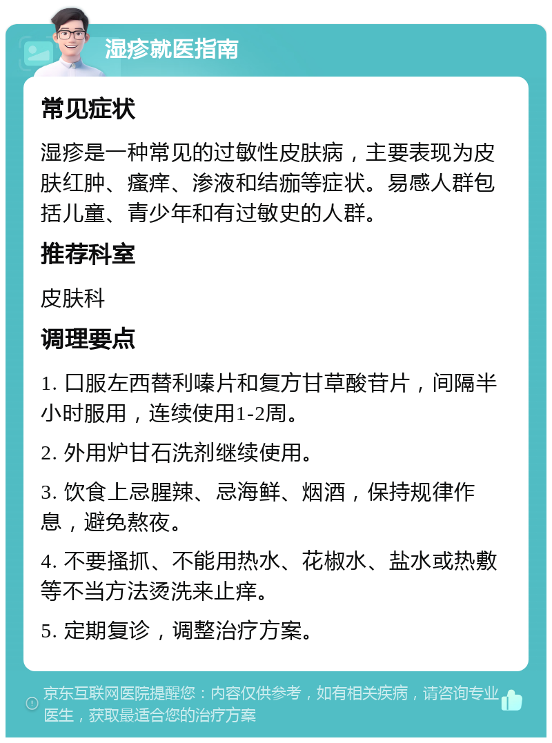 湿疹就医指南 常见症状 湿疹是一种常见的过敏性皮肤病，主要表现为皮肤红肿、瘙痒、渗液和结痂等症状。易感人群包括儿童、青少年和有过敏史的人群。 推荐科室 皮肤科 调理要点 1. 口服左西替利嗪片和复方甘草酸苷片，间隔半小时服用，连续使用1-2周。 2. 外用炉甘石洗剂继续使用。 3. 饮食上忌腥辣、忌海鲜、烟酒，保持规律作息，避免熬夜。 4. 不要搔抓、不能用热水、花椒水、盐水或热敷等不当方法烫洗来止痒。 5. 定期复诊，调整治疗方案。