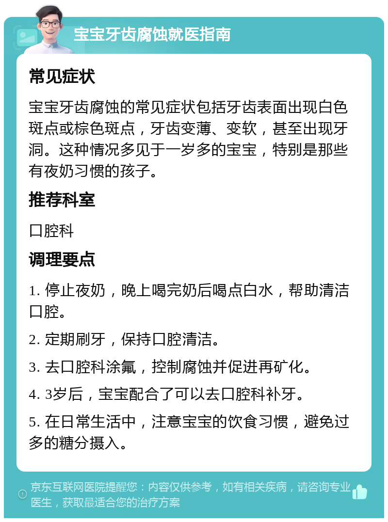 宝宝牙齿腐蚀就医指南 常见症状 宝宝牙齿腐蚀的常见症状包括牙齿表面出现白色斑点或棕色斑点，牙齿变薄、变软，甚至出现牙洞。这种情况多见于一岁多的宝宝，特别是那些有夜奶习惯的孩子。 推荐科室 口腔科 调理要点 1. 停止夜奶，晚上喝完奶后喝点白水，帮助清洁口腔。 2. 定期刷牙，保持口腔清洁。 3. 去口腔科涂氟，控制腐蚀并促进再矿化。 4. 3岁后，宝宝配合了可以去口腔科补牙。 5. 在日常生活中，注意宝宝的饮食习惯，避免过多的糖分摄入。