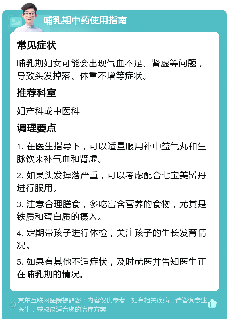 哺乳期中药使用指南 常见症状 哺乳期妇女可能会出现气血不足、肾虚等问题，导致头发掉落、体重不增等症状。 推荐科室 妇产科或中医科 调理要点 1. 在医生指导下，可以适量服用补中益气丸和生脉饮来补气血和肾虚。 2. 如果头发掉落严重，可以考虑配合七宝美髯丹进行服用。 3. 注意合理膳食，多吃富含营养的食物，尤其是铁质和蛋白质的摄入。 4. 定期带孩子进行体检，关注孩子的生长发育情况。 5. 如果有其他不适症状，及时就医并告知医生正在哺乳期的情况。