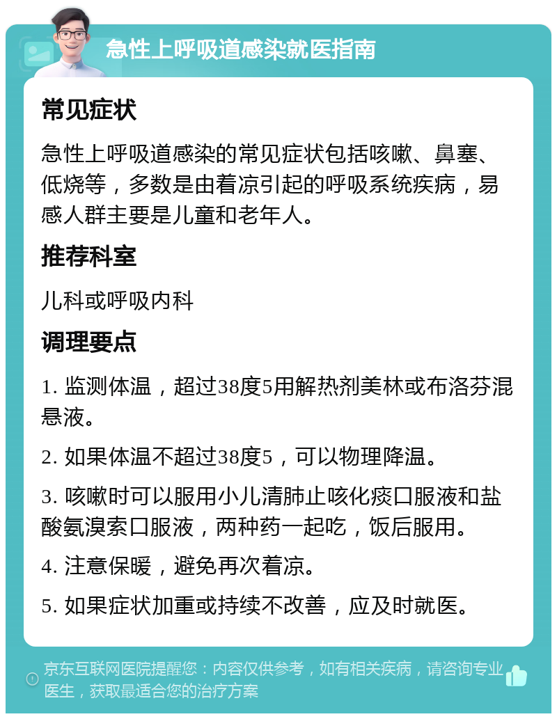 急性上呼吸道感染就医指南 常见症状 急性上呼吸道感染的常见症状包括咳嗽、鼻塞、低烧等，多数是由着凉引起的呼吸系统疾病，易感人群主要是儿童和老年人。 推荐科室 儿科或呼吸内科 调理要点 1. 监测体温，超过38度5用解热剂美林或布洛芬混悬液。 2. 如果体温不超过38度5，可以物理降温。 3. 咳嗽时可以服用小儿清肺止咳化痰口服液和盐酸氨溴索口服液，两种药一起吃，饭后服用。 4. 注意保暖，避免再次着凉。 5. 如果症状加重或持续不改善，应及时就医。