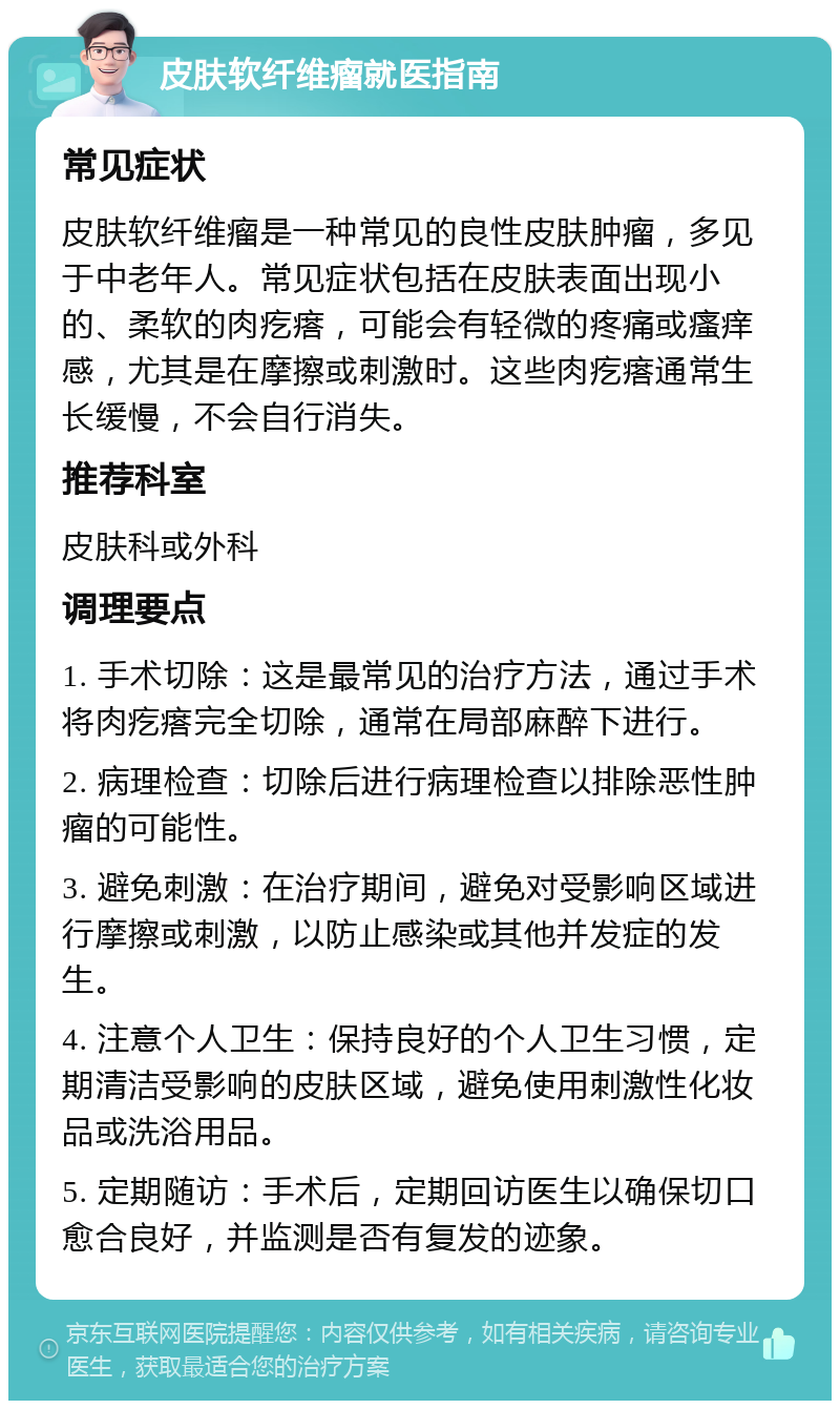 皮肤软纤维瘤就医指南 常见症状 皮肤软纤维瘤是一种常见的良性皮肤肿瘤，多见于中老年人。常见症状包括在皮肤表面出现小的、柔软的肉疙瘩，可能会有轻微的疼痛或瘙痒感，尤其是在摩擦或刺激时。这些肉疙瘩通常生长缓慢，不会自行消失。 推荐科室 皮肤科或外科 调理要点 1. 手术切除：这是最常见的治疗方法，通过手术将肉疙瘩完全切除，通常在局部麻醉下进行。 2. 病理检查：切除后进行病理检查以排除恶性肿瘤的可能性。 3. 避免刺激：在治疗期间，避免对受影响区域进行摩擦或刺激，以防止感染或其他并发症的发生。 4. 注意个人卫生：保持良好的个人卫生习惯，定期清洁受影响的皮肤区域，避免使用刺激性化妆品或洗浴用品。 5. 定期随访：手术后，定期回访医生以确保切口愈合良好，并监测是否有复发的迹象。