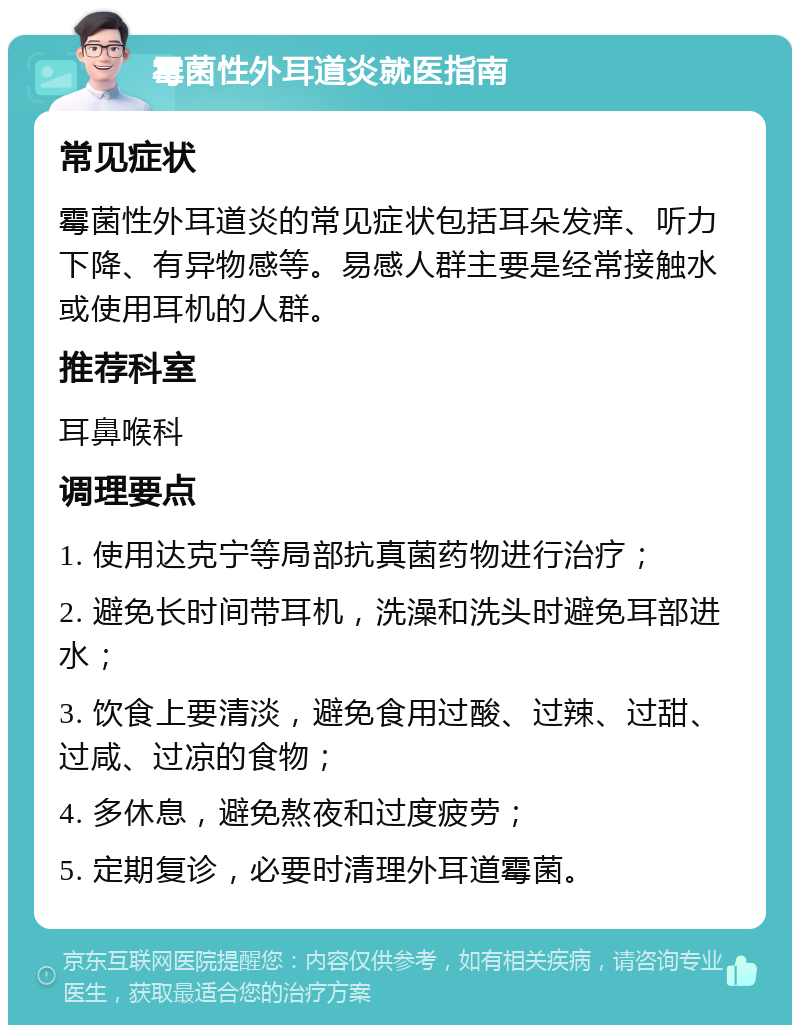 霉菌性外耳道炎就医指南 常见症状 霉菌性外耳道炎的常见症状包括耳朵发痒、听力下降、有异物感等。易感人群主要是经常接触水或使用耳机的人群。 推荐科室 耳鼻喉科 调理要点 1. 使用达克宁等局部抗真菌药物进行治疗； 2. 避免长时间带耳机，洗澡和洗头时避免耳部进水； 3. 饮食上要清淡，避免食用过酸、过辣、过甜、过咸、过凉的食物； 4. 多休息，避免熬夜和过度疲劳； 5. 定期复诊，必要时清理外耳道霉菌。