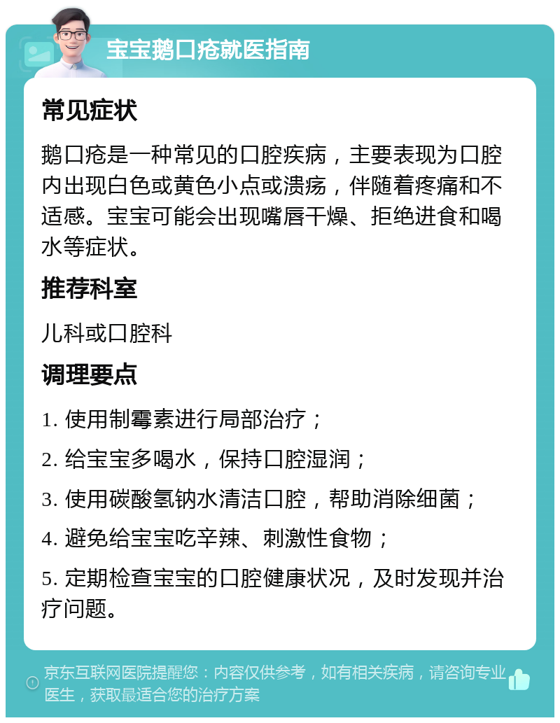 宝宝鹅口疮就医指南 常见症状 鹅口疮是一种常见的口腔疾病，主要表现为口腔内出现白色或黄色小点或溃疡，伴随着疼痛和不适感。宝宝可能会出现嘴唇干燥、拒绝进食和喝水等症状。 推荐科室 儿科或口腔科 调理要点 1. 使用制霉素进行局部治疗； 2. 给宝宝多喝水，保持口腔湿润； 3. 使用碳酸氢钠水清洁口腔，帮助消除细菌； 4. 避免给宝宝吃辛辣、刺激性食物； 5. 定期检查宝宝的口腔健康状况，及时发现并治疗问题。