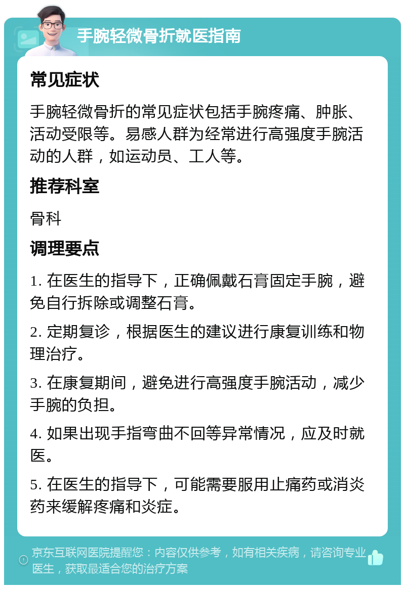 手腕轻微骨折就医指南 常见症状 手腕轻微骨折的常见症状包括手腕疼痛、肿胀、活动受限等。易感人群为经常进行高强度手腕活动的人群，如运动员、工人等。 推荐科室 骨科 调理要点 1. 在医生的指导下，正确佩戴石膏固定手腕，避免自行拆除或调整石膏。 2. 定期复诊，根据医生的建议进行康复训练和物理治疗。 3. 在康复期间，避免进行高强度手腕活动，减少手腕的负担。 4. 如果出现手指弯曲不回等异常情况，应及时就医。 5. 在医生的指导下，可能需要服用止痛药或消炎药来缓解疼痛和炎症。