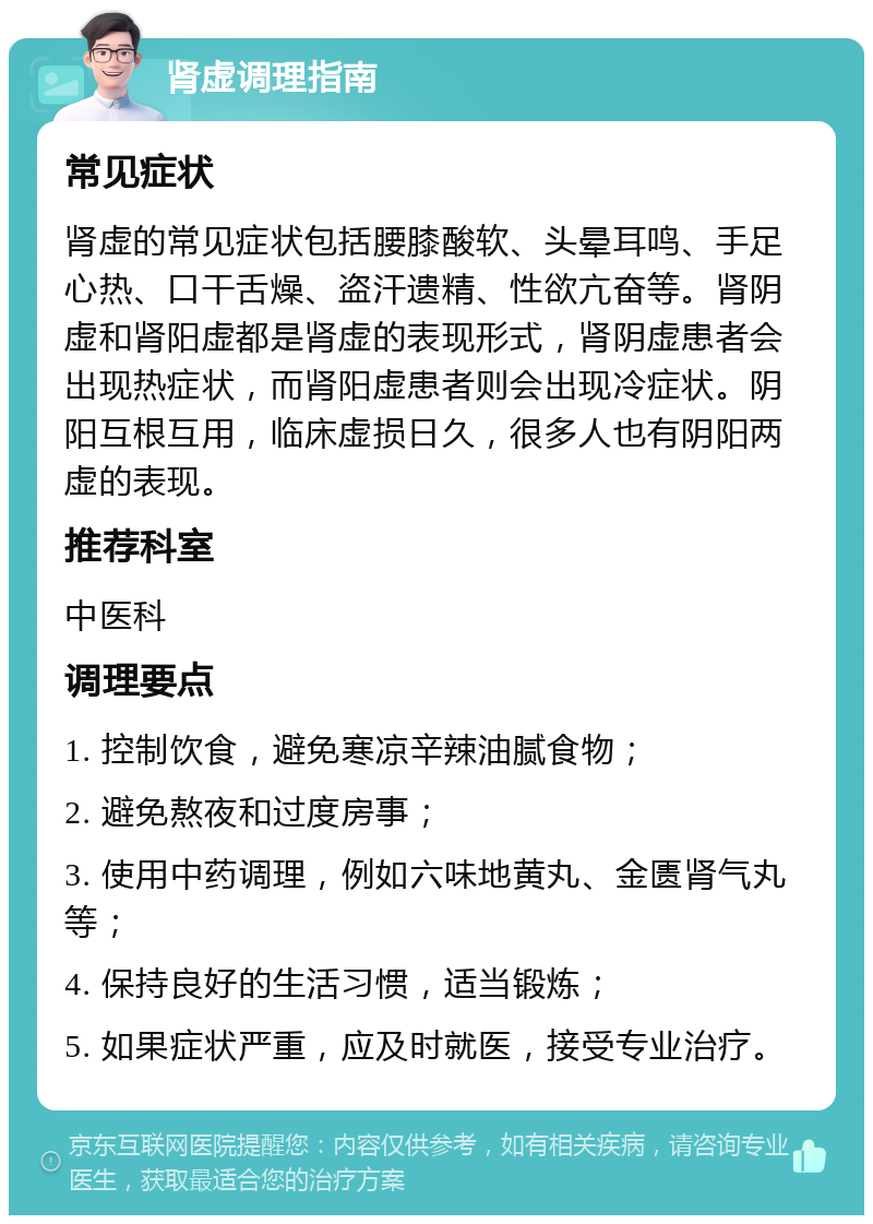 肾虚调理指南 常见症状 肾虚的常见症状包括腰膝酸软、头晕耳鸣、手足心热、口干舌燥、盗汗遗精、性欲亢奋等。肾阴虚和肾阳虚都是肾虚的表现形式，肾阴虚患者会出现热症状，而肾阳虚患者则会出现冷症状。阴阳互根互用，临床虚损日久，很多人也有阴阳两虚的表现。 推荐科室 中医科 调理要点 1. 控制饮食，避免寒凉辛辣油腻食物； 2. 避免熬夜和过度房事； 3. 使用中药调理，例如六味地黄丸、金匮肾气丸等； 4. 保持良好的生活习惯，适当锻炼； 5. 如果症状严重，应及时就医，接受专业治疗。