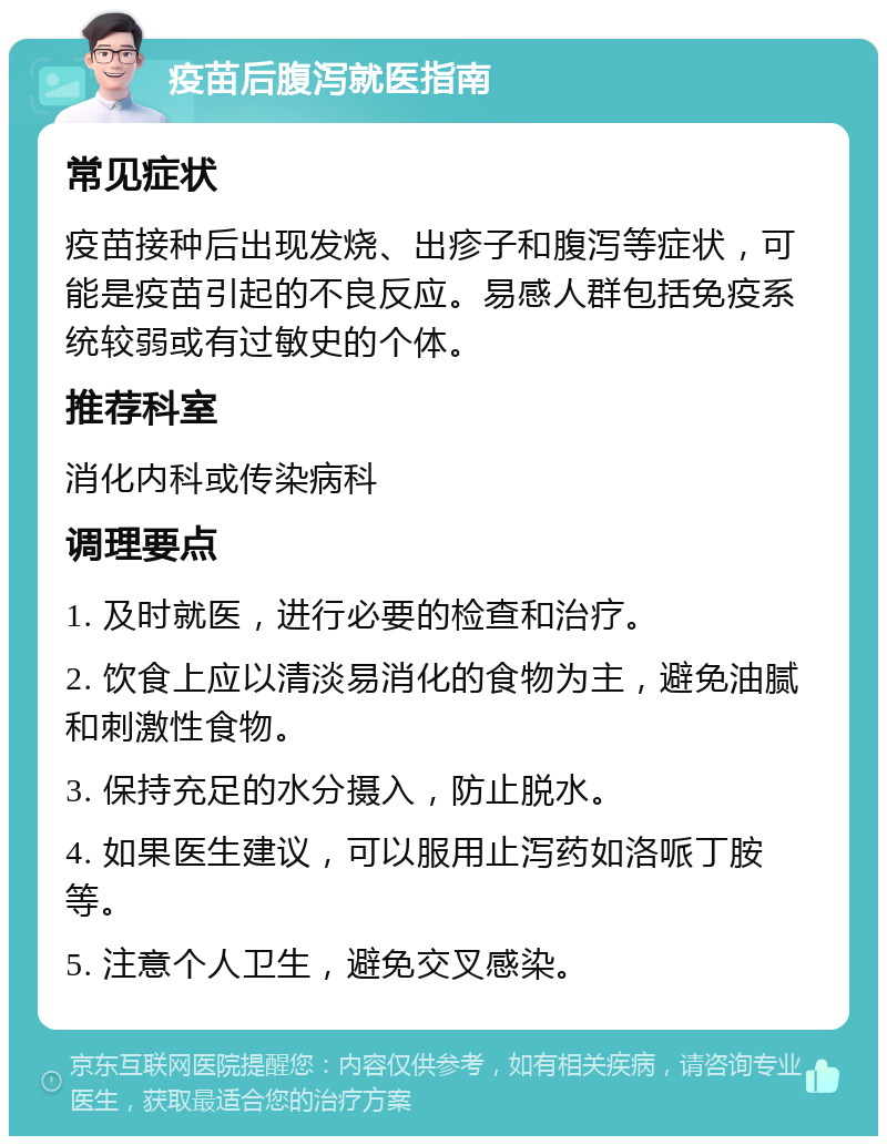 疫苗后腹泻就医指南 常见症状 疫苗接种后出现发烧、出疹子和腹泻等症状，可能是疫苗引起的不良反应。易感人群包括免疫系统较弱或有过敏史的个体。 推荐科室 消化内科或传染病科 调理要点 1. 及时就医，进行必要的检查和治疗。 2. 饮食上应以清淡易消化的食物为主，避免油腻和刺激性食物。 3. 保持充足的水分摄入，防止脱水。 4. 如果医生建议，可以服用止泻药如洛哌丁胺等。 5. 注意个人卫生，避免交叉感染。