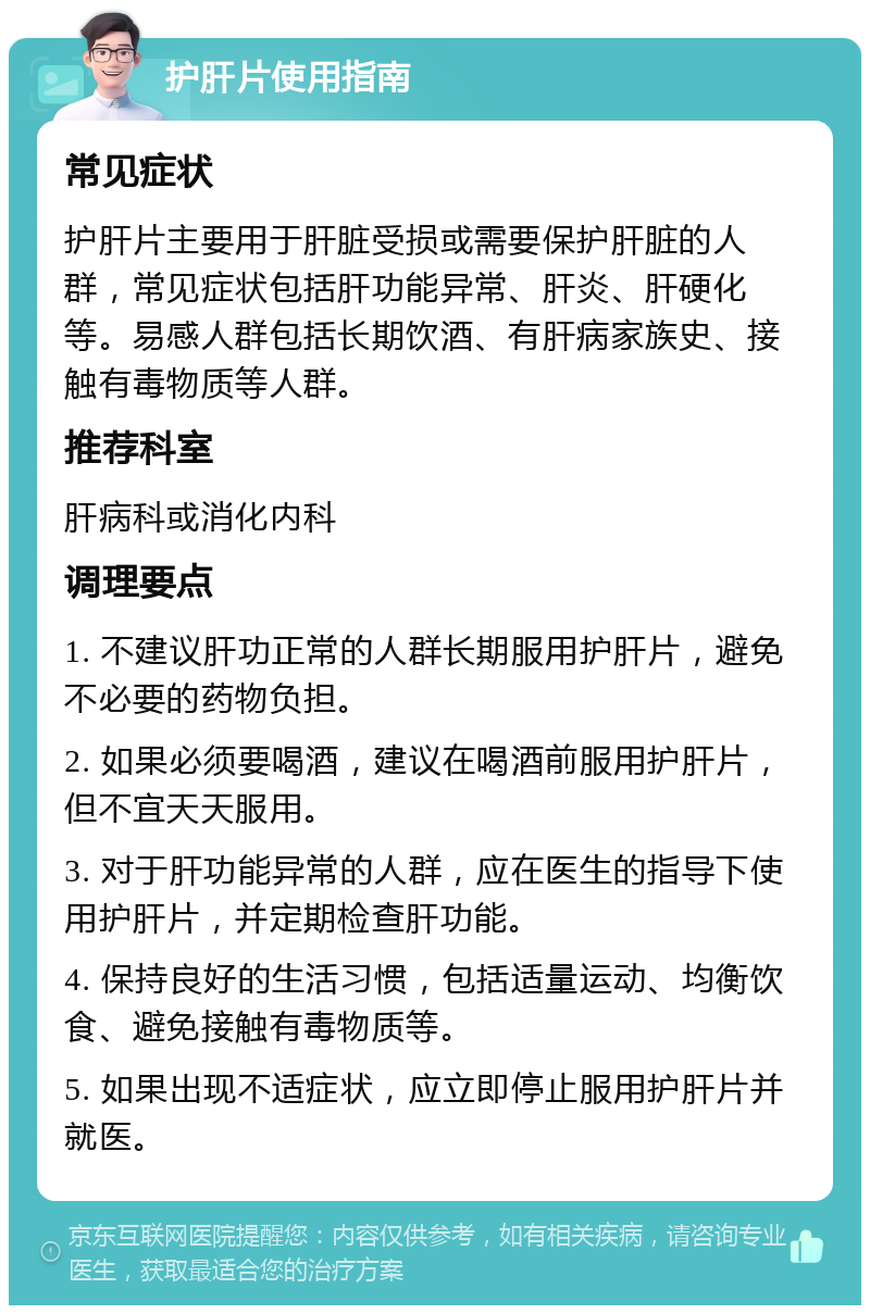 护肝片使用指南 常见症状 护肝片主要用于肝脏受损或需要保护肝脏的人群，常见症状包括肝功能异常、肝炎、肝硬化等。易感人群包括长期饮酒、有肝病家族史、接触有毒物质等人群。 推荐科室 肝病科或消化内科 调理要点 1. 不建议肝功正常的人群长期服用护肝片，避免不必要的药物负担。 2. 如果必须要喝酒，建议在喝酒前服用护肝片，但不宜天天服用。 3. 对于肝功能异常的人群，应在医生的指导下使用护肝片，并定期检查肝功能。 4. 保持良好的生活习惯，包括适量运动、均衡饮食、避免接触有毒物质等。 5. 如果出现不适症状，应立即停止服用护肝片并就医。