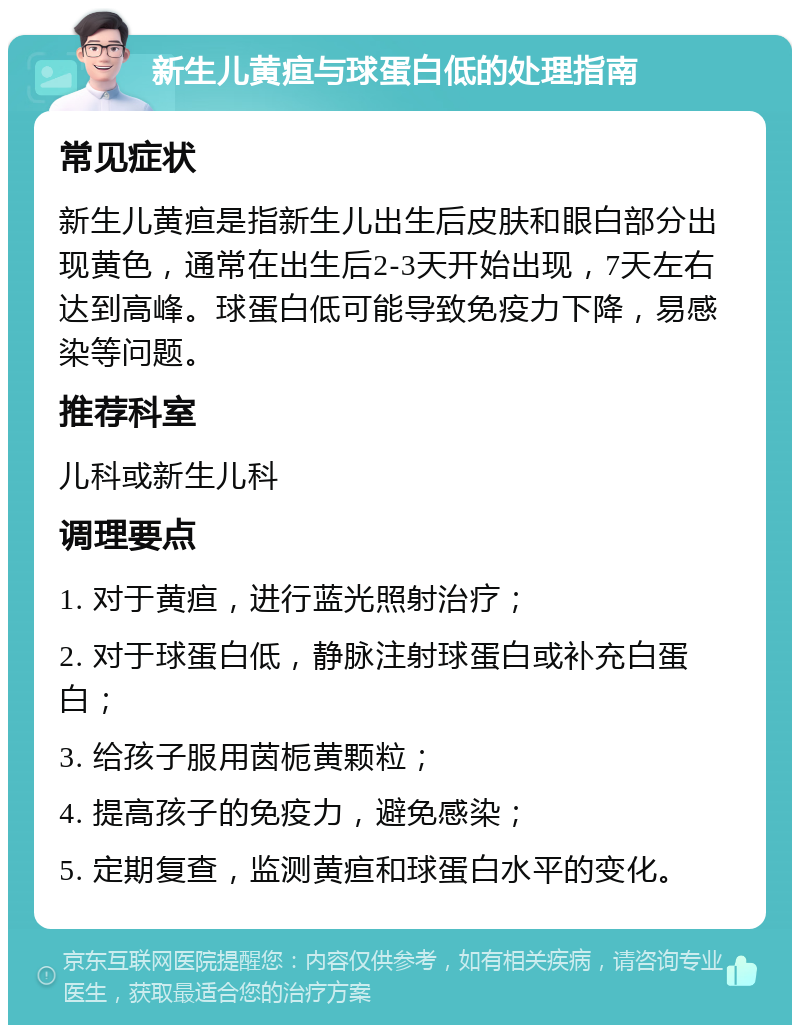 新生儿黄疸与球蛋白低的处理指南 常见症状 新生儿黄疸是指新生儿出生后皮肤和眼白部分出现黄色，通常在出生后2-3天开始出现，7天左右达到高峰。球蛋白低可能导致免疫力下降，易感染等问题。 推荐科室 儿科或新生儿科 调理要点 1. 对于黄疸，进行蓝光照射治疗； 2. 对于球蛋白低，静脉注射球蛋白或补充白蛋白； 3. 给孩子服用茵栀黄颗粒； 4. 提高孩子的免疫力，避免感染； 5. 定期复查，监测黄疸和球蛋白水平的变化。