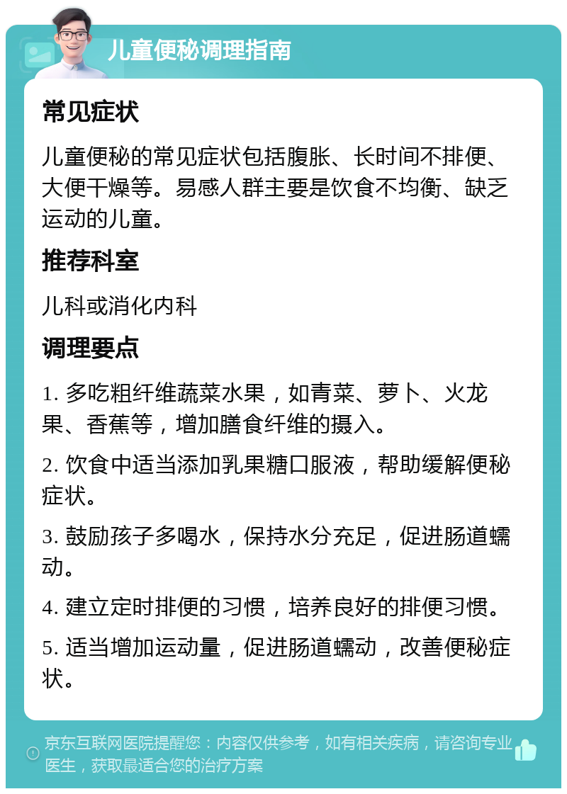 儿童便秘调理指南 常见症状 儿童便秘的常见症状包括腹胀、长时间不排便、大便干燥等。易感人群主要是饮食不均衡、缺乏运动的儿童。 推荐科室 儿科或消化内科 调理要点 1. 多吃粗纤维蔬菜水果，如青菜、萝卜、火龙果、香蕉等，增加膳食纤维的摄入。 2. 饮食中适当添加乳果糖口服液，帮助缓解便秘症状。 3. 鼓励孩子多喝水，保持水分充足，促进肠道蠕动。 4. 建立定时排便的习惯，培养良好的排便习惯。 5. 适当增加运动量，促进肠道蠕动，改善便秘症状。