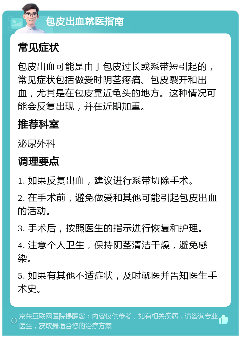 包皮出血就医指南 常见症状 包皮出血可能是由于包皮过长或系带短引起的，常见症状包括做爱时阴茎疼痛、包皮裂开和出血，尤其是在包皮靠近龟头的地方。这种情况可能会反复出现，并在近期加重。 推荐科室 泌尿外科 调理要点 1. 如果反复出血，建议进行系带切除手术。 2. 在手术前，避免做爱和其他可能引起包皮出血的活动。 3. 手术后，按照医生的指示进行恢复和护理。 4. 注意个人卫生，保持阴茎清洁干燥，避免感染。 5. 如果有其他不适症状，及时就医并告知医生手术史。