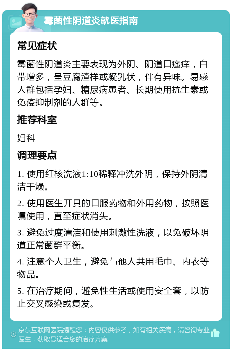 霉菌性阴道炎就医指南 常见症状 霉菌性阴道炎主要表现为外阴、阴道口瘙痒，白带增多，呈豆腐渣样或凝乳状，伴有异味。易感人群包括孕妇、糖尿病患者、长期使用抗生素或免疫抑制剂的人群等。 推荐科室 妇科 调理要点 1. 使用红核洗液1:10稀释冲洗外阴，保持外阴清洁干燥。 2. 使用医生开具的口服药物和外用药物，按照医嘱使用，直至症状消失。 3. 避免过度清洁和使用刺激性洗液，以免破坏阴道正常菌群平衡。 4. 注意个人卫生，避免与他人共用毛巾、内衣等物品。 5. 在治疗期间，避免性生活或使用安全套，以防止交叉感染或复发。