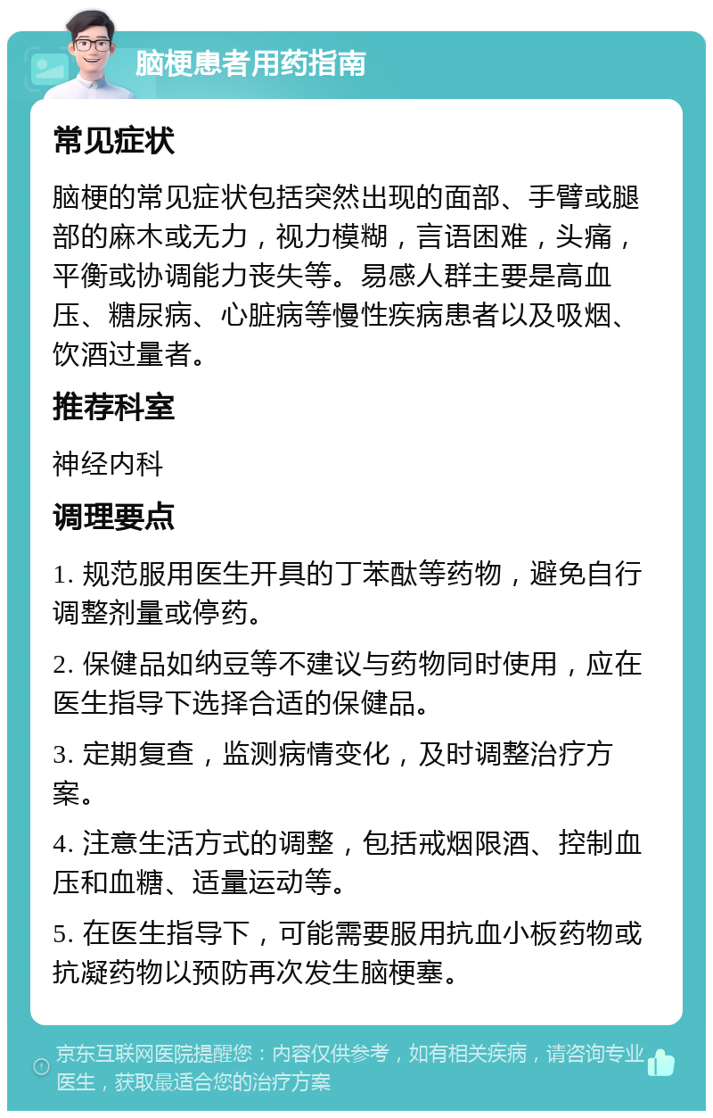 脑梗患者用药指南 常见症状 脑梗的常见症状包括突然出现的面部、手臂或腿部的麻木或无力，视力模糊，言语困难，头痛，平衡或协调能力丧失等。易感人群主要是高血压、糖尿病、心脏病等慢性疾病患者以及吸烟、饮酒过量者。 推荐科室 神经内科 调理要点 1. 规范服用医生开具的丁苯酞等药物，避免自行调整剂量或停药。 2. 保健品如纳豆等不建议与药物同时使用，应在医生指导下选择合适的保健品。 3. 定期复查，监测病情变化，及时调整治疗方案。 4. 注意生活方式的调整，包括戒烟限酒、控制血压和血糖、适量运动等。 5. 在医生指导下，可能需要服用抗血小板药物或抗凝药物以预防再次发生脑梗塞。