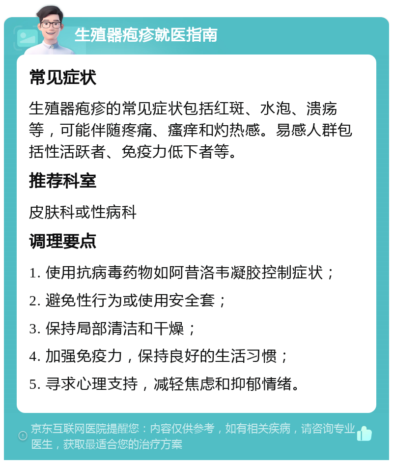 生殖器疱疹就医指南 常见症状 生殖器疱疹的常见症状包括红斑、水泡、溃疡等，可能伴随疼痛、瘙痒和灼热感。易感人群包括性活跃者、免疫力低下者等。 推荐科室 皮肤科或性病科 调理要点 1. 使用抗病毒药物如阿昔洛韦凝胶控制症状； 2. 避免性行为或使用安全套； 3. 保持局部清洁和干燥； 4. 加强免疫力，保持良好的生活习惯； 5. 寻求心理支持，减轻焦虑和抑郁情绪。