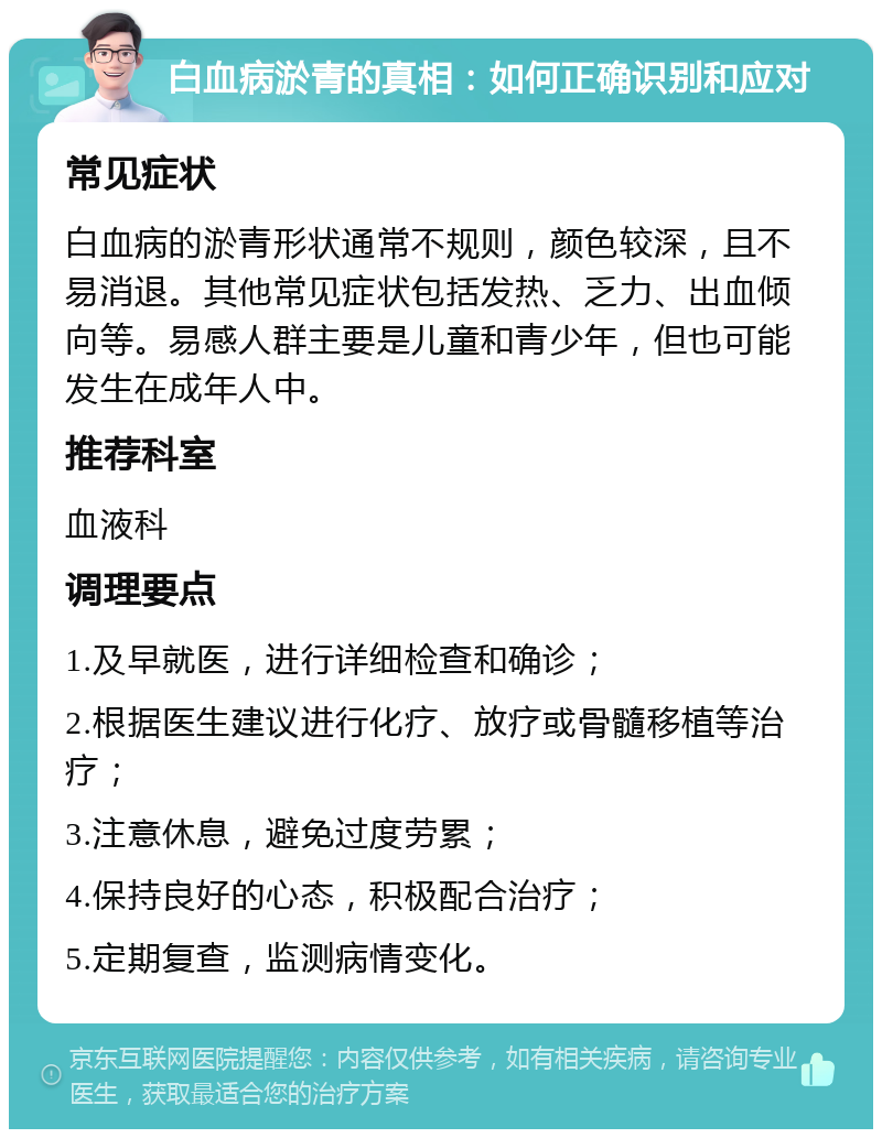 白血病淤青的真相：如何正确识别和应对 常见症状 白血病的淤青形状通常不规则，颜色较深，且不易消退。其他常见症状包括发热、乏力、出血倾向等。易感人群主要是儿童和青少年，但也可能发生在成年人中。 推荐科室 血液科 调理要点 1.及早就医，进行详细检查和确诊； 2.根据医生建议进行化疗、放疗或骨髓移植等治疗； 3.注意休息，避免过度劳累； 4.保持良好的心态，积极配合治疗； 5.定期复查，监测病情变化。