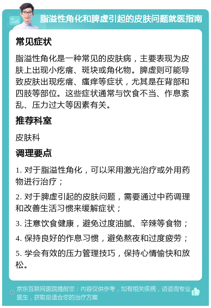 脂溢性角化和脾虚引起的皮肤问题就医指南 常见症状 脂溢性角化是一种常见的皮肤病，主要表现为皮肤上出现小疙瘩、斑块或角化物。脾虚则可能导致皮肤出现疙瘩、瘙痒等症状，尤其是在背部和四肢等部位。这些症状通常与饮食不当、作息紊乱、压力过大等因素有关。 推荐科室 皮肤科 调理要点 1. 对于脂溢性角化，可以采用激光治疗或外用药物进行治疗； 2. 对于脾虚引起的皮肤问题，需要通过中药调理和改善生活习惯来缓解症状； 3. 注意饮食健康，避免过度油腻、辛辣等食物； 4. 保持良好的作息习惯，避免熬夜和过度疲劳； 5. 学会有效的压力管理技巧，保持心情愉快和放松。