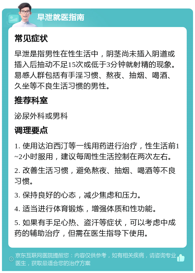 早泄就医指南 常见症状 早泄是指男性在性生活中，阴茎尚未插入阴道或插入后抽动不足15次或低于3分钟就射精的现象。易感人群包括有手淫习惯、熬夜、抽烟、喝酒、久坐等不良生活习惯的男性。 推荐科室 泌尿外科或男科 调理要点 1. 使用达泊西汀等一线用药进行治疗，性生活前1~2小时服用，建议每周性生活控制在两次左右。 2. 改善生活习惯，避免熬夜、抽烟、喝酒等不良习惯。 3. 保持良好的心态，减少焦虑和压力。 4. 适当进行体育锻炼，增强体质和性功能。 5. 如果有手足心热、盗汗等症状，可以考虑中成药的辅助治疗，但需在医生指导下使用。