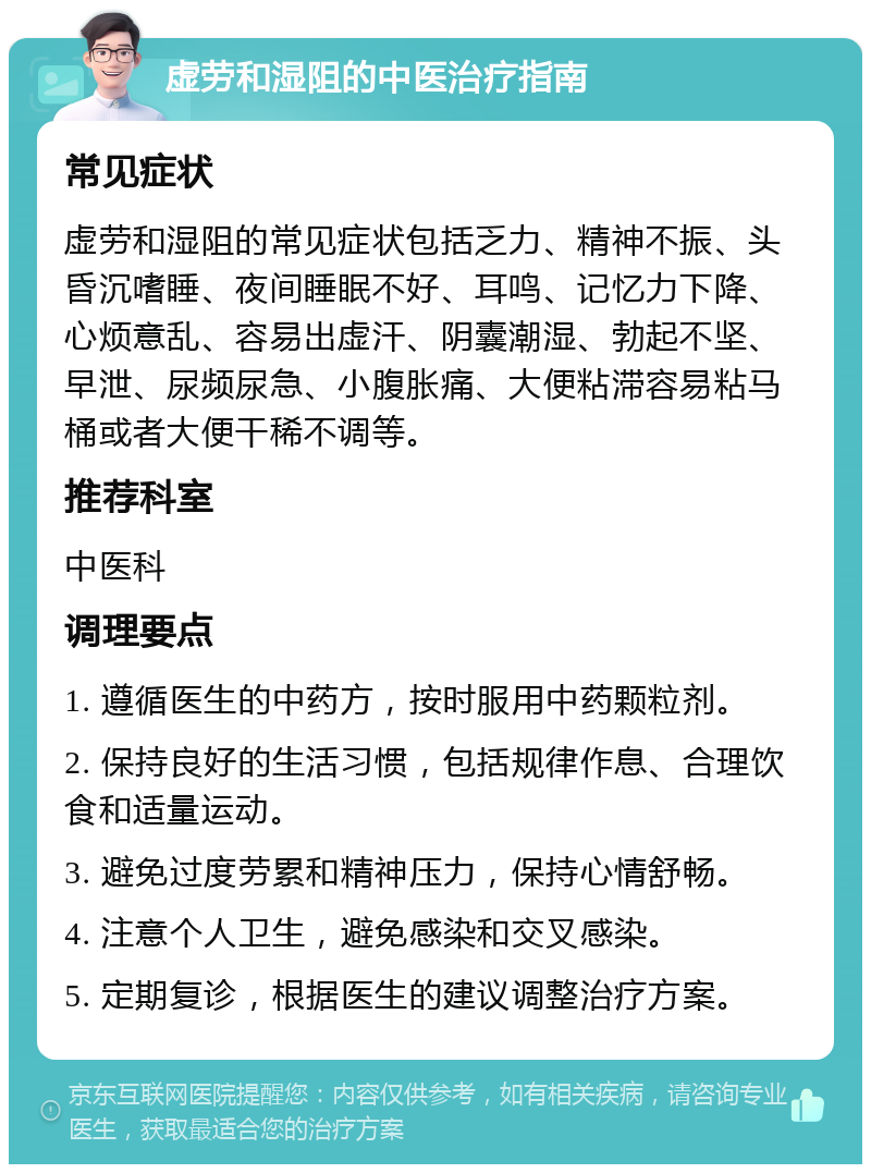 虚劳和湿阻的中医治疗指南 常见症状 虚劳和湿阻的常见症状包括乏力、精神不振、头昏沉嗜睡、夜间睡眠不好、耳鸣、记忆力下降、心烦意乱、容易出虚汗、阴囊潮湿、勃起不坚、早泄、尿频尿急、小腹胀痛、大便粘滞容易粘马桶或者大便干稀不调等。 推荐科室 中医科 调理要点 1. 遵循医生的中药方，按时服用中药颗粒剂。 2. 保持良好的生活习惯，包括规律作息、合理饮食和适量运动。 3. 避免过度劳累和精神压力，保持心情舒畅。 4. 注意个人卫生，避免感染和交叉感染。 5. 定期复诊，根据医生的建议调整治疗方案。