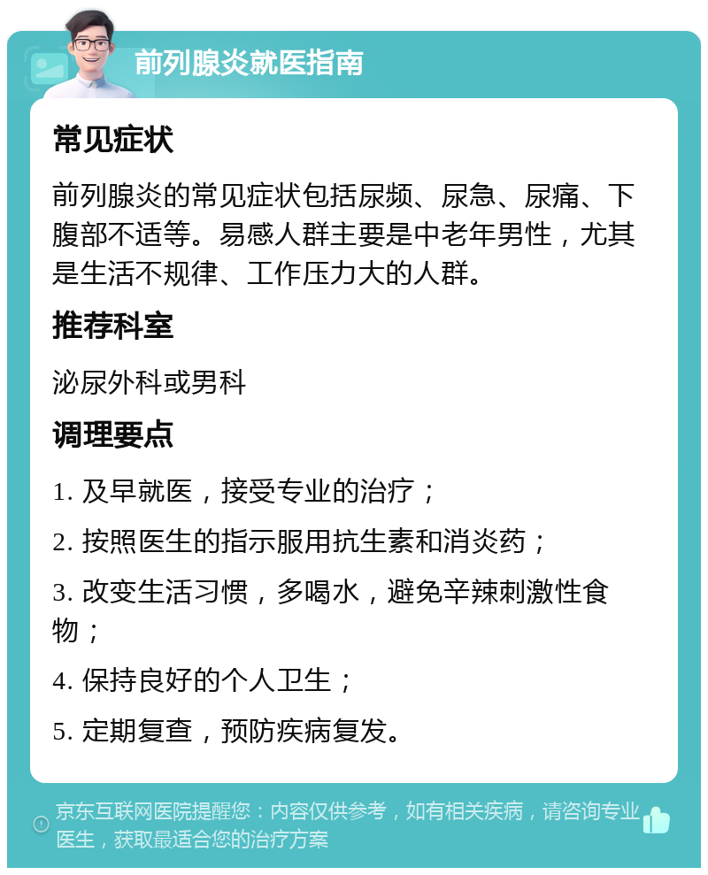 前列腺炎就医指南 常见症状 前列腺炎的常见症状包括尿频、尿急、尿痛、下腹部不适等。易感人群主要是中老年男性，尤其是生活不规律、工作压力大的人群。 推荐科室 泌尿外科或男科 调理要点 1. 及早就医，接受专业的治疗； 2. 按照医生的指示服用抗生素和消炎药； 3. 改变生活习惯，多喝水，避免辛辣刺激性食物； 4. 保持良好的个人卫生； 5. 定期复查，预防疾病复发。