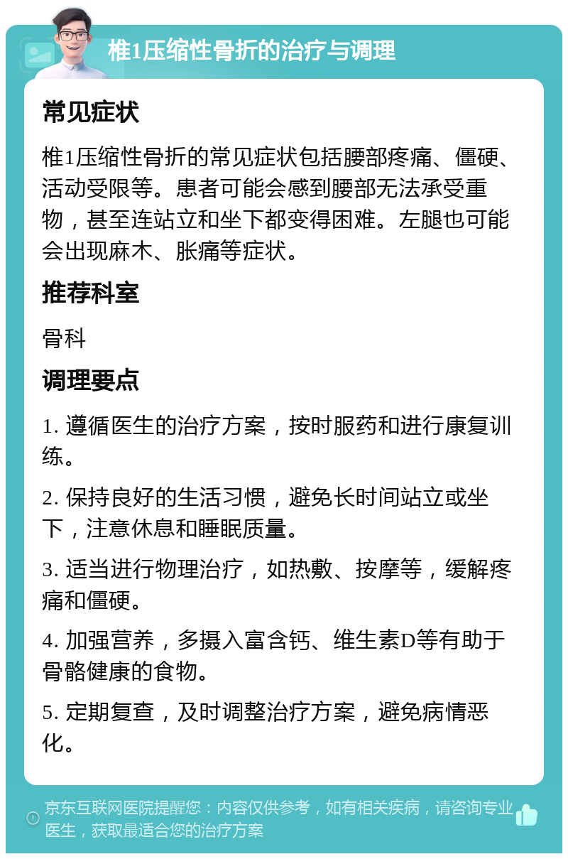 椎1压缩性骨折的治疗与调理 常见症状 椎1压缩性骨折的常见症状包括腰部疼痛、僵硬、活动受限等。患者可能会感到腰部无法承受重物，甚至连站立和坐下都变得困难。左腿也可能会出现麻木、胀痛等症状。 推荐科室 骨科 调理要点 1. 遵循医生的治疗方案，按时服药和进行康复训练。 2. 保持良好的生活习惯，避免长时间站立或坐下，注意休息和睡眠质量。 3. 适当进行物理治疗，如热敷、按摩等，缓解疼痛和僵硬。 4. 加强营养，多摄入富含钙、维生素D等有助于骨骼健康的食物。 5. 定期复查，及时调整治疗方案，避免病情恶化。