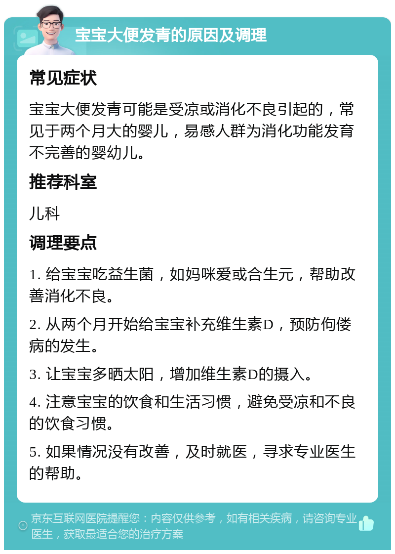 宝宝大便发青的原因及调理 常见症状 宝宝大便发青可能是受凉或消化不良引起的，常见于两个月大的婴儿，易感人群为消化功能发育不完善的婴幼儿。 推荐科室 儿科 调理要点 1. 给宝宝吃益生菌，如妈咪爱或合生元，帮助改善消化不良。 2. 从两个月开始给宝宝补充维生素D，预防佝偻病的发生。 3. 让宝宝多晒太阳，增加维生素D的摄入。 4. 注意宝宝的饮食和生活习惯，避免受凉和不良的饮食习惯。 5. 如果情况没有改善，及时就医，寻求专业医生的帮助。