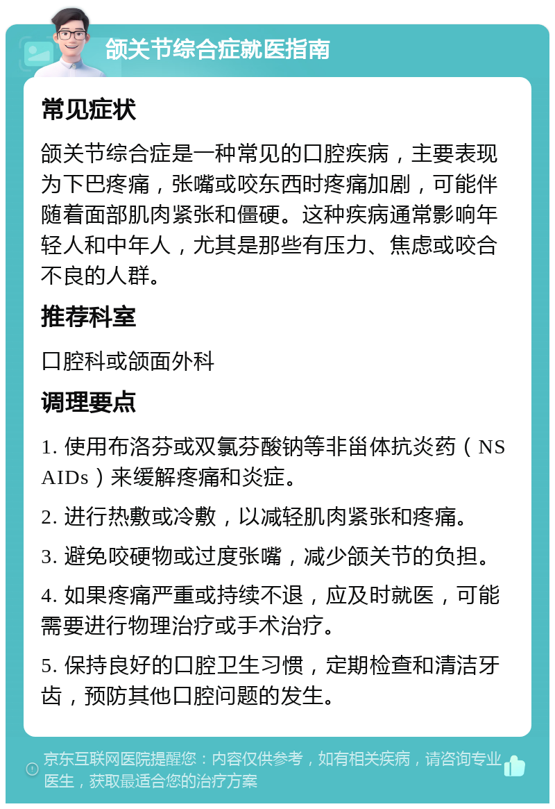 颌关节综合症就医指南 常见症状 颌关节综合症是一种常见的口腔疾病，主要表现为下巴疼痛，张嘴或咬东西时疼痛加剧，可能伴随着面部肌肉紧张和僵硬。这种疾病通常影响年轻人和中年人，尤其是那些有压力、焦虑或咬合不良的人群。 推荐科室 口腔科或颌面外科 调理要点 1. 使用布洛芬或双氯芬酸钠等非甾体抗炎药（NSAIDs）来缓解疼痛和炎症。 2. 进行热敷或冷敷，以减轻肌肉紧张和疼痛。 3. 避免咬硬物或过度张嘴，减少颌关节的负担。 4. 如果疼痛严重或持续不退，应及时就医，可能需要进行物理治疗或手术治疗。 5. 保持良好的口腔卫生习惯，定期检查和清洁牙齿，预防其他口腔问题的发生。