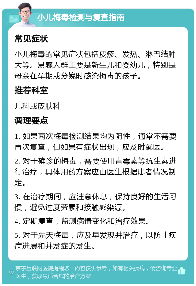 小儿梅毒检测与复查指南 常见症状 小儿梅毒的常见症状包括皮疹、发热、淋巴结肿大等。易感人群主要是新生儿和婴幼儿，特别是母亲在孕期或分娩时感染梅毒的孩子。 推荐科室 儿科或皮肤科 调理要点 1. 如果两次梅毒检测结果均为阴性，通常不需要再次复查，但如果有症状出现，应及时就医。 2. 对于确诊的梅毒，需要使用青霉素等抗生素进行治疗，具体用药方案应由医生根据患者情况制定。 3. 在治疗期间，应注意休息，保持良好的生活习惯，避免过度劳累和接触感染源。 4. 定期复查，监测病情变化和治疗效果。 5. 对于先天梅毒，应及早发现并治疗，以防止疾病进展和并发症的发生。